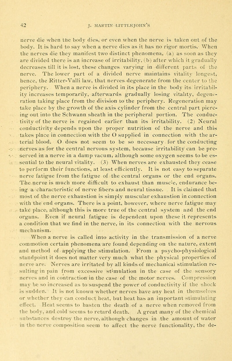 nerve die when the body dies, or even when the nerve is taken out of the body-. It is hard to say when a nerve dies as it has no rigor mortis.- Y/hen the nerves die they manifest two distinct phenomena, (a) as soon as they are divided there is an increase of irritability, (b) after which it gradually decreases till it is lost, these changes varying in different parts of the nerve. The lower part of a divided nerve maintains vitality longest, hence, the Ritter-Valli law, that nerves degenerate from the center to the periphery. When a nerve is divided in its place in the body its irritabil- ity increases temporarily, afterwards g^radually losing vitality, degene- ration taking place from the division lo the periphery. Regeneration may take place by the g-rov/th of the axis cylinder from the central part pierc- ing out into the Schwann sheath in the peripheral portion. The conduc- tivity of the nerve is regained earlier than its irritability. (2) Neural conductivity depends upon the proper nutrition of the nerve and this takes place in connection with the O supplied in connection with the ar- terial blood. O does not seem to be so necessary. for the conducting *_nerves as for the central nervous system, because irritability can be pre- served in a nerve in a damp vacum, although some oxygen seems to be es- .sential to the neural vitality. (3) When nerves are exhausted they cease to perform their functions, at least eli&ciently. It is not easy to separate nerve fatigue from the fatig'ue of .the central org-ans or the end org-ans. T-he.nerve is much more difficult to exhaust than musc'e, endurance be- ing a>'characteristic of nerve fibers and neural tissue. . It is claimed that most of the nerve exhaustion is simply muscular exhaustion in connection with the end organs. There is a point, however, where nerve fatigue may tak^ place, although this is more true of the central system and the end organs. Even if neural fatigue is dependent upon these it represents a condition that we find in the nerve, in its connection with the nervous mechanism. When a nerve is called into activity in the transmission of a nerve commotion certain phenomenaare found depending on the nature, extent and method of applying the stimulation.: From a psycho-physiological standpoint it does not matter very much what the physical properties of nerve are. Nerves are irritated by all kinds of mechanical stimulation re- sulting in pain from excessive stimulation in the case of the sensory nerves and in contraction in the case of the motor nerves. Compression may be so increased as to suspend the power of conductivity if the shock is sudden. It is not known whether nerves have any heat in themselves or whether they can conduct heat, but heat has an important stimulating effect. Heat seems to hasten the death of a nerve when removed from the body, and cold seems to retard death. A great many of the chemical substances destroy the nerve, although changes in the amount of water in the nerve composition seem to affect the nerve functionality, the de-