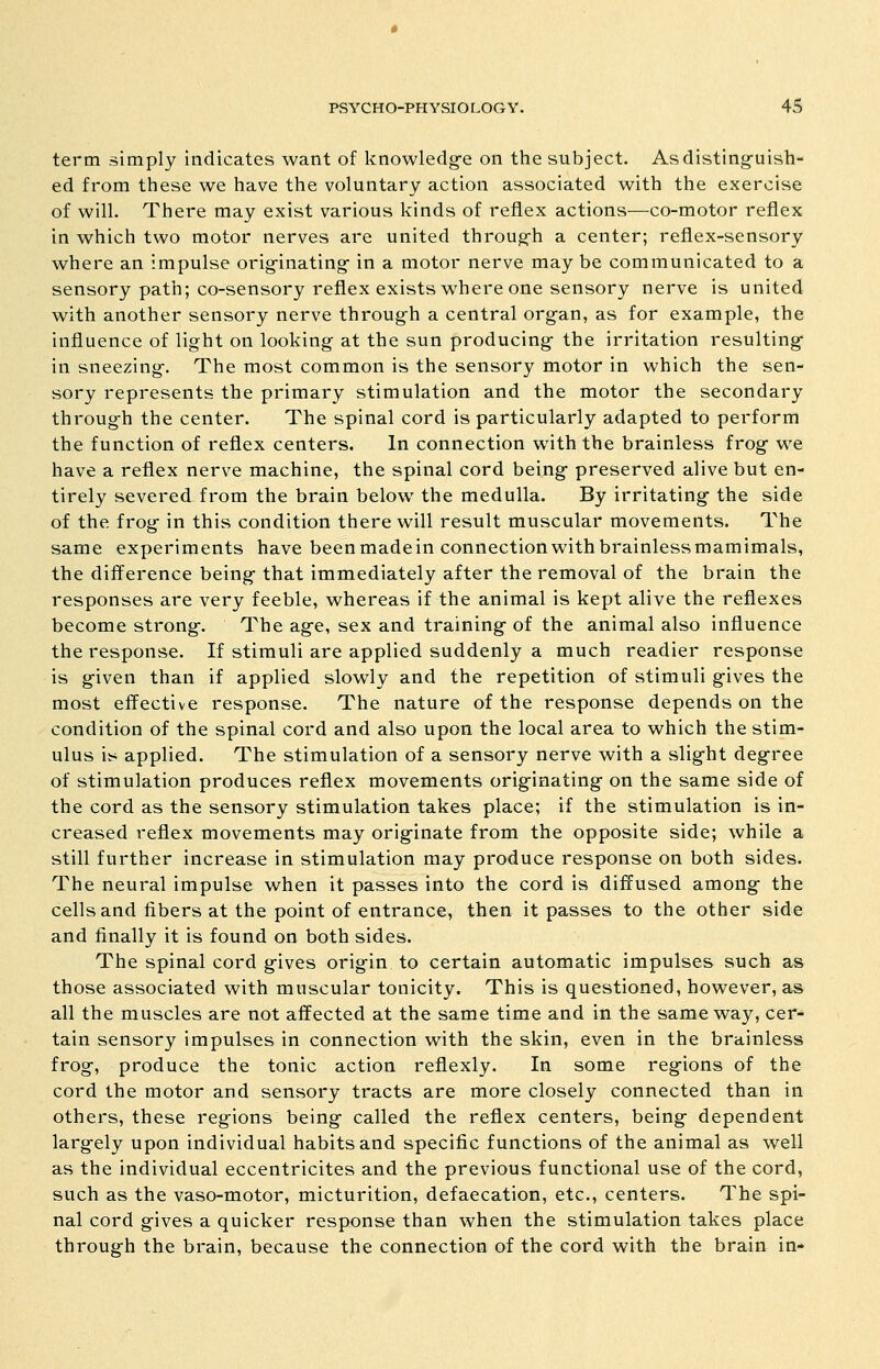 term simply indicates want of knowledg-e on the subject. Asdisting-uish- ed from these we have the voluntary action associated with the exercise of will. There may exist various kinds of reflex actions—co-motor reflex in which two motor nerves are united throug-h a center; reflex-sensory where an impulse orig-inating in a motor nerve may be communicated to a sensory path; co-sensory reflex exists where one sensory nerve is united with another sensory nerve throug-h a central organ, as for example, the influence of light on looking at the sun producing- the irritation resulting- in sneezing-. The most common is the sensory motor in which the sen- sory represents the primary stimulation and the motor the secondary throug-h the center. The spinal cord is particularly adapted to perform the function of reflex centers. In connection with the brainless frog- we have a reflex nerve machine, the spinal cord being- preserved alive but en- tirely severed from the brain below the medulla. By irritating- the side of the frog- in this condition there will result muscular movements. The same experiments have beenmadein connectionwithbrainlessmamimals, the difference being- that immediately after the removal of the brain the responses are very feeble, whereas if the animal is kept alive the reflexes become strong-. The ag-e, sex and training of the animal also influence the response. If stimuli are applied suddenly a much readier response is g-iven than if applied slowly and the repetition of stimuli gives the most effective response. The nature of the response depends on the condition of the spinal cord and also upon the local area to which the stim- ulus is applied. The stimulation of a sensory nerve with a slight degree of stimulation produces reflex movements originating on the same side of the cord as the sensory stimulation takes place; if the stimulation is in- creased reflex movements may originate from the opposite side; while a still further increase in stimulation may produce response on both sides. The neural impulse when it passes into the cord is diffused among the cells and fibers at the point of entrance, then it passes to the other side and finally it is found on both sides. The spinal cord gives origin to certain automatic impulses such as those associated with muscular tonicity. This is questioned, however, as all the muscles are not affected at the same time and in the same way, cer- tain sensory impulses in connection with the skin, even in the brainless frog, produce the tonic action reflexly. In some regions of the cord the motor and sensory tracts are more closely connected than in others, these regions being called the reflex centers, being dependent largely upon individual habits and specific functions of the animal as well as the individual eccentricites and the previous functional use of the cord, such as the vaso-motor, micturition, defaecation, etc., centers. The spi- nal cord gives a quicker response than when the stimulation takes place through the brain, because the connection of the cord with the brain in-