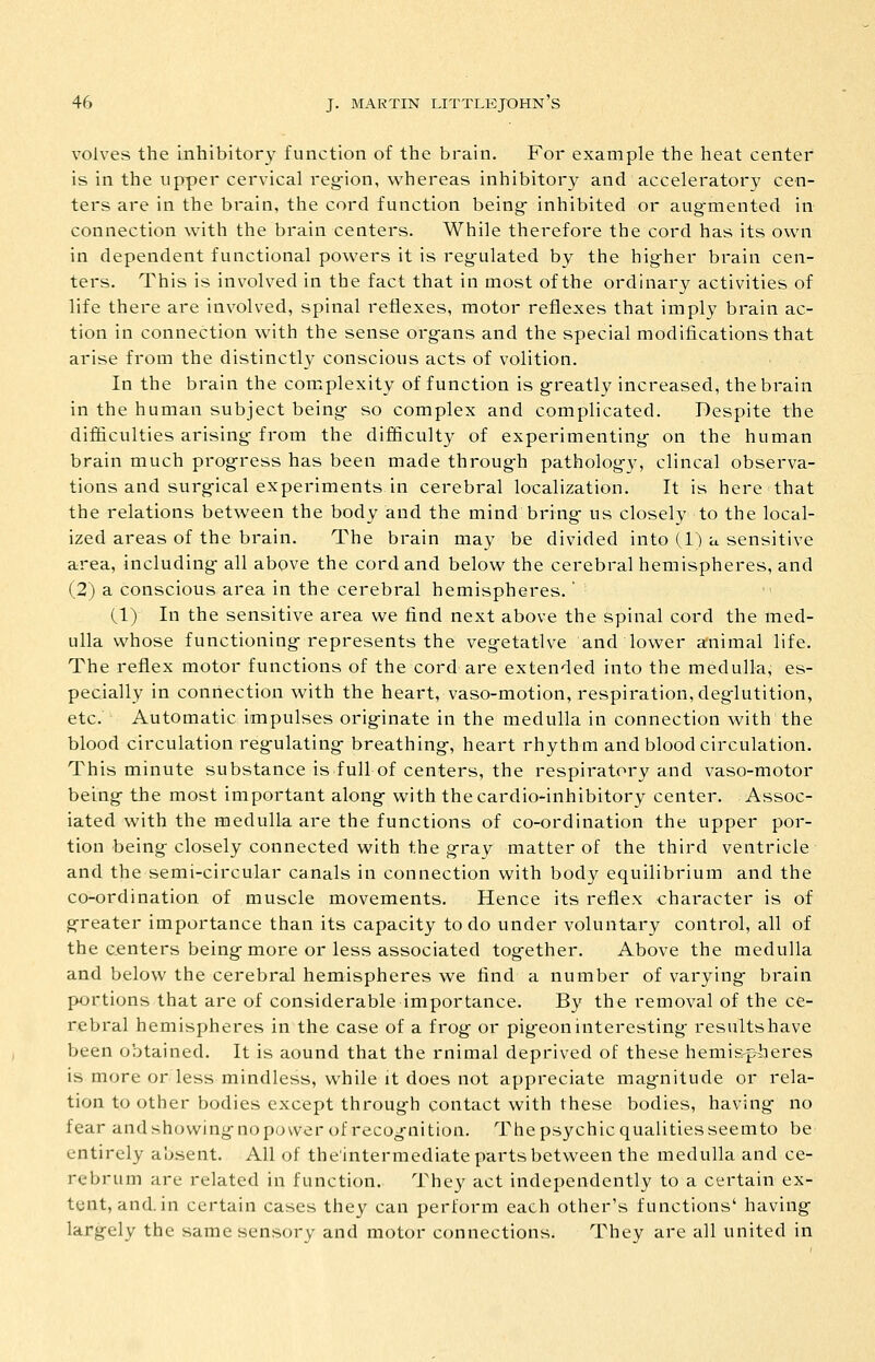 volves the inhibitory function of the brain. For example the heat center is in the upper cervical reg-ion, whereas inhibitory and acceleratory cen- ters are in the brain, the cord function being- inhibited or aug-mented in connection with the brain centers. While therefore the cord has its own in dependent functional powers it is regulated by the higher brain cen- ters. This is involved in the fact that in most of the ordinary activities of life there are involved, spinal reflexes, motor reflexes that imply brain ac- tion in connection with the sense organs and the special modifications that arise from the distinctly conscious acts of volition. In the brain the complexity of function is greatly increased, the brain in the humavi subject being so complex and complicated. Despite the difficulties arising from the difficulty of experimenting on the human brain much progress has been made through pathology, clincal observa- tions and surgical experiments in cerebral localization. It is here that the relations between the body and the mind bring us closely to the local- ized areas of the brain. The brain may be divided into (1) a sensitive area, including all above the cord and below the cerebral hemispheres, and (2) a conscious area in the cerebral hemispheres.' (1) In the sensitive area we find next above the spinal cord the med- ulla whose functioning represents the vegetative and lower animal life. The reflex motor functions of the cord are extended into the medulla, es- pecially in connection with the heart, vaso-motion, respiration, deglutition, etc. Automatic impulses orig-inate in the medulla in connection with the blood circulation regulating- breathing, heart rhythm and blood circulation. This minute substance is full of centers, the respiratory and vaso-motor being the most important along- with thecardio-inhibitory center. Assoc- iated with the medulla are the functions of co-ordination the upper por- tion being closely connected with the gray matter of the third ventricle and the semi-circular canals in connection with body equilibrium and the co-ordination of muscle movements. Hence its reflex character is of greater importance than its capacity to do under voluntary control, all of the centers being more or less associated together. Above the medulla and below the cerebral hemispheres we find a number of varying brain portions that are of considerable importance. By the removal of the ce- rebral hemispheres in the case of a frog or pigeon interesting results have been obtained. It is aound that the rnimal deprived of these hemisp-heres is more or less mindless, while it does not appreciate mag-nitude or rela- tion to other bodies except through contact with these bodies, having no fear andshowingnopovver of recognition. Thepsychicqualitiesseemto be entirely absent. All of the'intermediate parts between the medulla and ce- rebrum are related in function. They act independently to a certain ex- tent, and. in certain cases they can perform each other's functions' having largely the same sensory and motor connections. They are all united in
