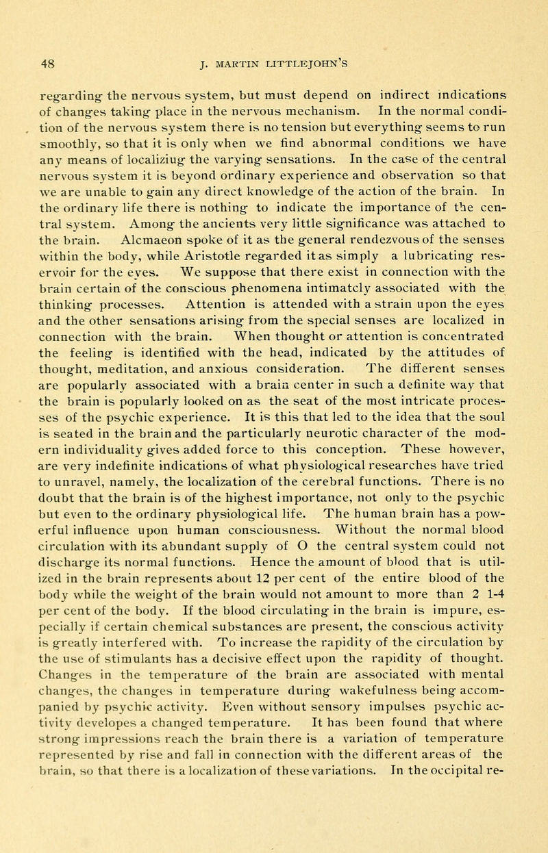 reg-arding- the nervous system, but must depend on indirect indications of chang-es taking- place in the nervous mechanism. In the normal condi- tion of the nervous system there is no tension but everything seems to run smoothly, so that it is only when we find abnormal conditions we have any means of localiziug the varying sensations. In the case of the central nervous system it is beyond ordinary experience and observation so that we are unable to gain any direct knowledge of the action of the brain. In the ordinary life there is nothing- to indicate the importance of the cen- tral system. Among- the ancients very little sig-nificance was attached to the brain. Alcmaeon spoke of it as the g^eneral rendezvous of the senses within the body, while Aristotle regarded it as simply a lubricating res- ervoir for the eves. We suppose that there exist in connection with the brain certain of the conscious phenomena intimately associated with the thinking processes. Attention is attended with a strain upon the eyes and the other sensations arising from the special senses are localized in connection with the brain- When thought or attention is concentrated the feeling is identified with the head, indicated by the attitudes of thought, meditation, and anxious consideration. The different senses are popularly associated with a brain center in such a definite way that the brain is popularly looked on as the seat of the most intricate proces- ses of the psychic experience. It is this that led to the idea that the soul is seated in the brain and the particularly neurotic character of the mod- ern individuality gives added force to this conception. These however, are very indefinite indications of what physiological researches have tried to unravel, namely, the localization of the cerebral functions. There is no doubt that the brain is of the hig-hest importance, not only to the psychic but even to the ordinary physiological life. The human brain has a pow- erful influence upon human consciousness. Without the normal blood circulation with its abundant supply of O the central system could not discharge its normal functions. Hence the amount of blood that is util- ized in the brain represents about 12 per cent of the entire blood of the body while the weight of the brain would not amount to more than 2 1-4 per cent of the body. If the blood circulating in the brain is impure, es- pecially if certain chemical substances are present, the conscious activit}' is greatly interfered with. To increase the rapidity of the circulation by the use of stimulants has a decisive effect upon the rapidity of thought. Changes in the temperature of the brain are associated with mental changes, the changes in temperature during wakefulness being accom- panied by psychic activity. Even without sensory impulses psychic ac- tivity developes a changed temperature. It has been found that where strong impressions reach the brain there is a variation of temperature represented by rise and fall in connection with the different areas of the brain, so that there is a localization of these variations. In the occipital re-