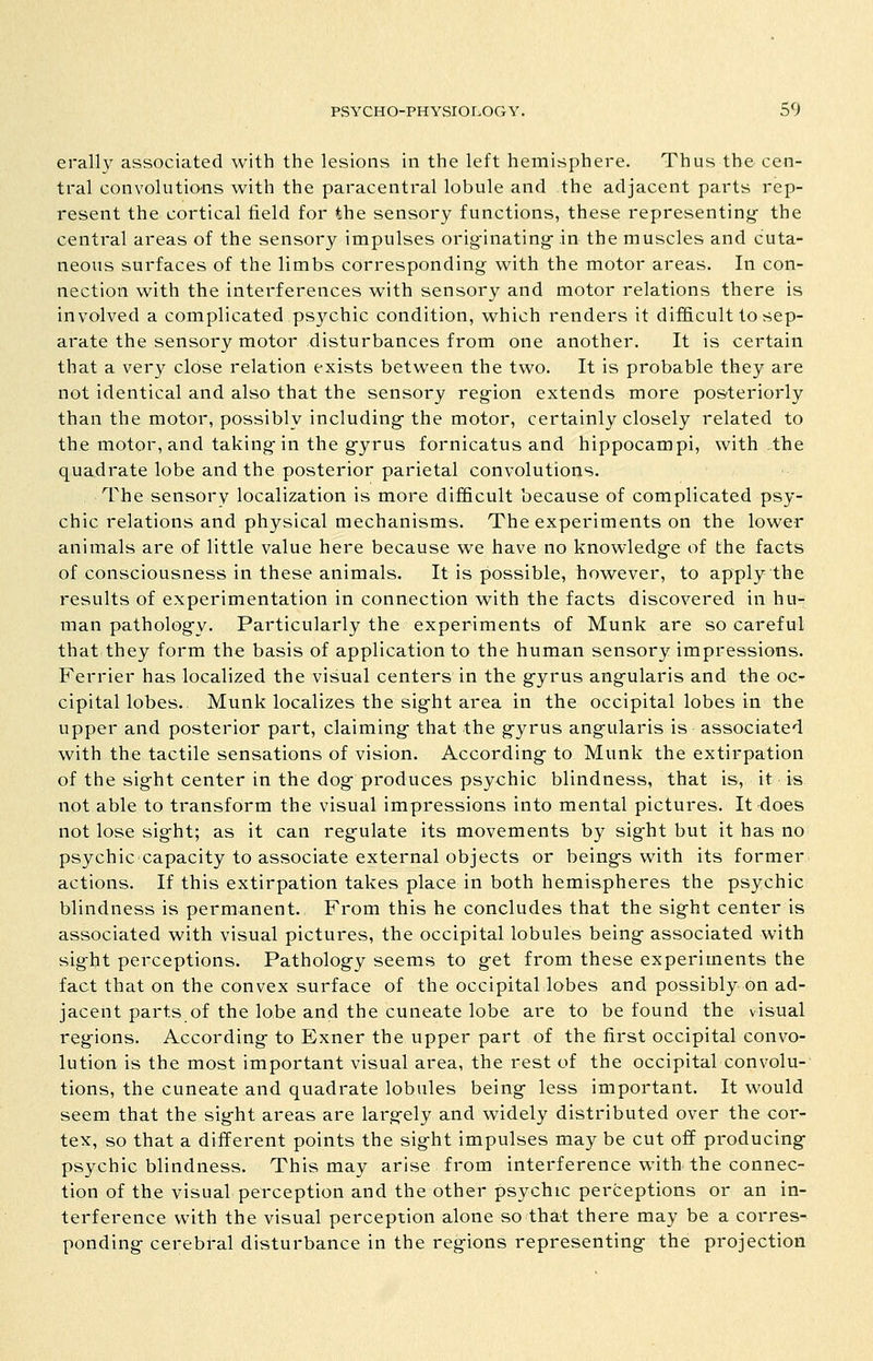 erallv associated with the lesions in the left hemisphere. Thus the cen- tral convolutions with the paracentral lobule and the adjacent parts rep- resent the cortical field for the sensory functions, these representing- the central areas of the sensory impulses origMnating in the muscles and cuta- neous surfaces of the limbs corresponding with the motor areas. In con- nection with the interferences with sensory and motor relations there is involved a complicated psychic condition, which renders it difficult to sep- arate the sensory motor disturbances from one another. It is certain that a very close relation exists between the two. It is probable they are not identical and also that the sensory reg^ion extends more posteriorly than the motor, possibly including- the motor, certainly closely related to the motor, and taking-in the g-yrus fornicatus and hippocampi, with the quadrate lobe and the posterior parietal convolutions. The sensory localization is more difficult because of complicated psy- chic relations and physical mechanisms. The experiments on the lower animals are of little value here because we have no knowledg-e of the facts of consciousness in these animals. It is possible, however, to apply the results of experimentation in connection with the facts discovered in hu- man patholog-y. Particularly the experiments of Munk are so careful that they form the basis of application to the human sensory impressions. Ferrier has localized the visual centers in the g-yrus ang-ularis and the oc- cipital lobes. Munk localizes the sig-ht area in the occipital lobes in the upper and posterior part, claiming- that the g-yrus ang-ularis is associated with the tactile sensations of vision. According- to Munk the extirpation of the sight center in the dog- produces psychic blindness, that is, it is not able to transform the visual impressions into mental pictures. It does not lose sig-ht; as it can reg-ulate its movements by sig-ht but it has no psychic capacity to associate external objects or being-s with its former actions. If this extirpation takes place in both hemispheres the psychic blindness is permanent. From this he concludes that the sig-ht center is associated with visual pictures, the occipital lobules being- associated with sig-ht perceptions. Patholog-y seems to g-et from these experiments the fact that on the convex surface of the occipital lobes and possibly on ad- jacent parts of the lobe and the cuneate lobe are to be found the visual reg-ions. According- to Exner the upper part of the first occipital convo- lution is the most important visual area, the rest of the occipital convolu-' tions, the cuneate and quadrate lobules being- less important. It would seem that the sig-ht areas are larg-ely and widely distributed over the cor- tex, so that a different points the sig-ht impulses may be cut off producing- psychic blindness. This may arise from interference with the connec- tion of the visual perception and the other psychic perceptions or an in- terference with the visual perception alone so that there may be a corres- ponding- cerebral disturbance in the reg-ions representing- the projection