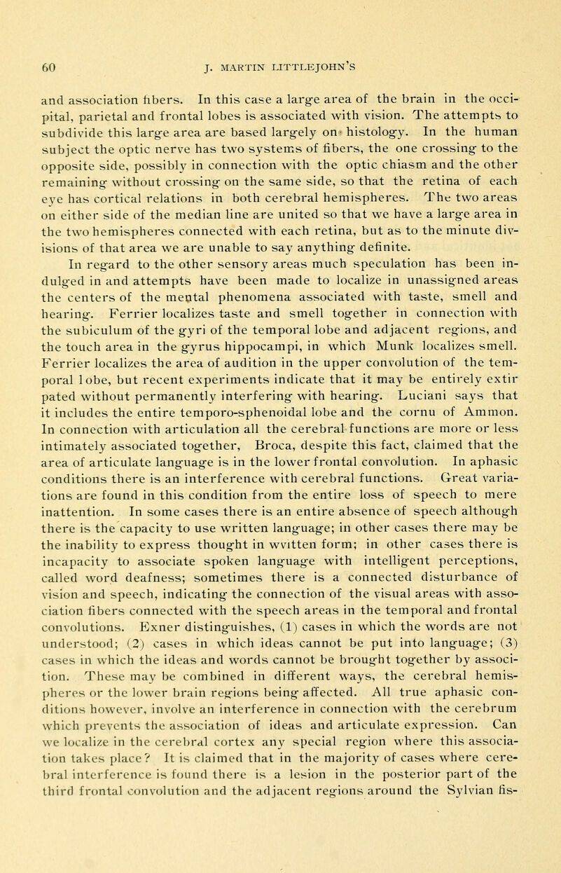 and association fibers. In this case a larg-e area of the brain in the occi- pital, parietal and frontal lobes is associated with vision. The attempts to subdivide this larg-e area are based largely on-histolog-y. In the human subject the optic nerve has two systems of fibers, the one crossing- to the opposite side, possibly in connection with the optic chiasm and the other remaining- without crossing on the same side, so that the retina of each e3-e has cortical relations in both cerebral hemispheres. The two areas on either side of the median line are united so that we have a large area in the two hemispheres connected with each retina, but as to the minute div- isions of that area we are unable to say anything definite. In regard to the other sensory areas much speculation has been in- dulg-ed in and attempts have been made to localize in unassigned areas the centers of the mental phenomena associated with taste, smell and hearing. Ferrier localizes taste and smell together in connection with the subiculum of the gyri of the temporal lobe and adjacent regions, and the touch area in the gyrus hippocampi, in which Munk localizes smell. Ferrier localizes the area of audition in the upper convolution of the tem- poral lobe, but recent experiments indicate that it may be entirely extir pated without permanently interfering with hearing. Luciani says that it includes the entire temporo-sphenoidal lobe and the cornu of Amnion. In connection with articulation all the cerebral functions are more or less intimately associated together, Broca, despite this fact, claimed that the area of articulate languag-e is in the lower frontal convolution. In aphasic conditions there is an interference with cerebral functions. Great varia- tions are found in this condition from the entire loss of speech to mere inattention. In some cases there is an entire absence of speech although there is the capacity to use written lang-uag-e; in other cases there may be the inability to express thought in wvitten form; in other cases there is incapacity to associate spoken language with intelligent perceptions, called word deafness; sometimes there is a connected disturbance of vision and speech, indicating the connection of the visual areas with asso- ciation fibers connected with the speech areas in the temporal and frontal convolutions. Exner disting-uishes, (1) cases in which the words are not understood; (2) cases in which ideas cannot be put into language; (3) cases in which the ideas and words cannot be brought together by associ- tion. These may be combined in different ways, the cerebral hemis- pheres or the lower brain regions being affected. All true aphasic con- ditions however, involve an interference in connection with the cerebrum which prevents the association of ideas and articulate expression. Can we localize in the cerebral cortex any special region where this associa- tion takes place? It is claimed that in the majority of cases where cere- bral interference is found there is a lesion in the posterior part of the third frontal convolution and the adjacent regions around the Sylvian fis-