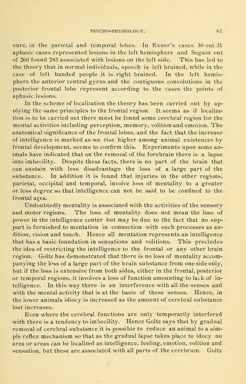 sure, in the parietal and temporal lobes. In Exner's cases 30 out 31 aphasic cases represented lesions in the left hemisphere and Seg^uin out of 260 found 243 associated with lesions on the left side. This has led to the theory that in normal individuals, speech is left brained, while in the case of left handed people it is rig-ht brained. In the left hemis- phere the anterior central g-yrus and the contig^uous convolutions in the posterior frontal lobe represent according* to the cases the points of aphasic lesions. In the scheme of localization the theory has been carried out by ap- plying the same principles to the frontal region. It seems as if localiza- tion is to be carried out there must be found some cerebral region for the mental activities including- perception, memory, volition and emotion. The anatomical significance of the frontal lobes, and the fact that the increase of intelligence is marked as we rise higher among- animal existences by frontal development, seems to confirm this. Experiments upon some an- imals have indicated that on the removal of the forebrain there is a lapse into imbecility. Despite these facts, there is no part of the brain that can sustain with less disadvantag-e the loss of a large part of the substance. In addition it is found that injuries in the other regions, parietal, occipital and temporal, involve loss of mentality to a greater or less degree so that intellig-ence can not be said to be confined to the frontal area. Undoubtedly mentality is associated with the activities of the sensory and motor regions. The loss of mentality does not mean the loss of power in the intelligence center but may be due to the fact that no sup- pQrt is furnished to mentation in connection with such processes as au- dition, vision and touch. Hence all mentation represents an intelligence that has a basic foundation in sensations and volitions. This precludes the idea of restricting- the intellig-ence to the frontal or any other brain region. Goltz has demonstrated that there is no loss of mentality accom- panying the loss of a larg-e part of the brain substance from one side only, but if the loss is extensive from both sides, either in the frontal, posterior or temporal regions, it involves a loss of function amounting to lack of in- tellig-ence. In this way there is an interference with all the senses and with the mental activity that is at the basis of these senses. Hence, in the lower animals idiocy is increased as the amount of cerebral substance lost increases. Even where the cerebral functions are only temporarily interfered with there is a tendency to imbecility. Hence Goltz says that by g-radual removal of cerebral substance it is possible to reduce an animal to a sim- ple reflex mechanism so that as the g-radual lapse takes place to idocy no area or areas can be localized as intelligence, feeling, emotion, volition and sensation, but these are associated with all parts of the cerebrum. Goltz
