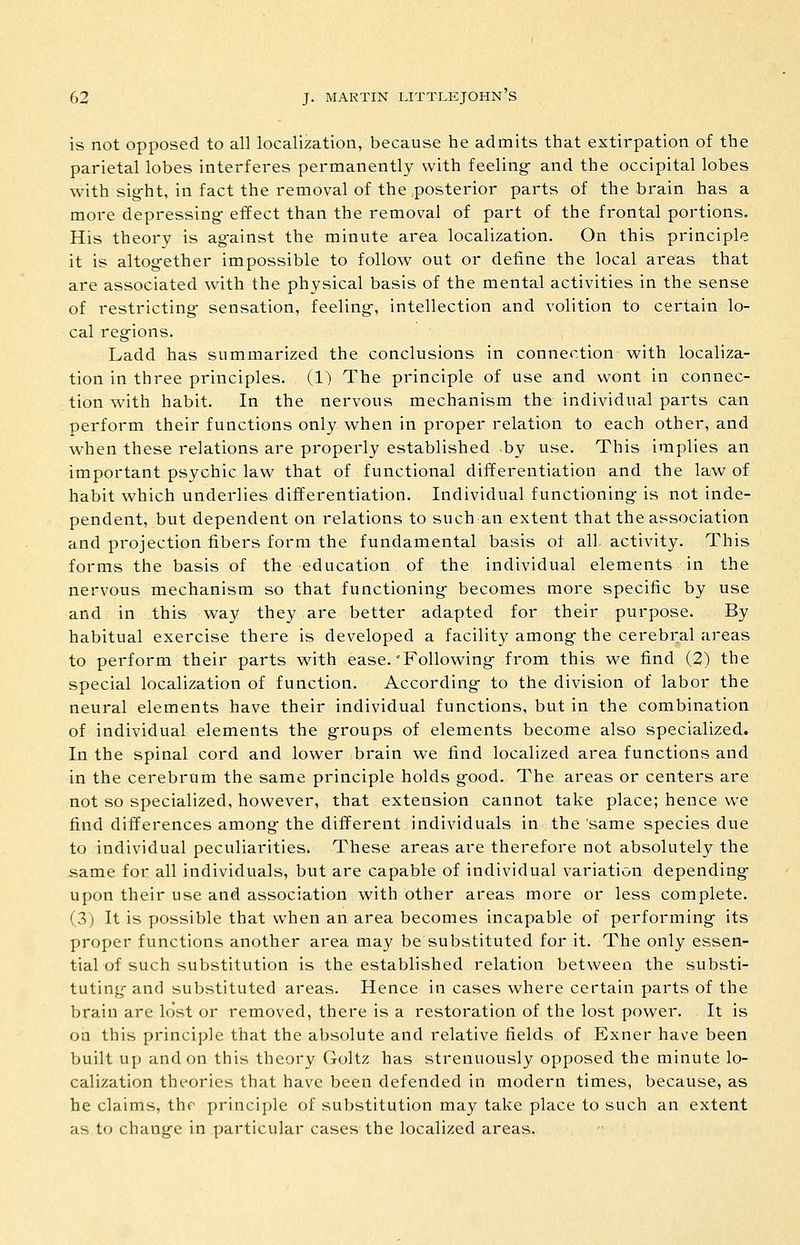is not Opposed to all localization, because he admits that extirpation of the parietal lobes interferes permanently with feeling- and the occipital lobes with sig-ht, in fact the removal of the .posterior parts of the brain has a more depressing- effect than the removal of part of the frontal portions. His theory is ag-ainst the minute area localization. On this principle it is altogether impossible to follow out or define the local areas that are associated with the physical basis of the mental activities in the sense of restricting- sensation, feeling-, intellection and volition to certain lo- cal reg-ions. Ladd has summarized the conclusions in connection with localiza- tion in three principles. (1) The principle of use and wont in connec- tion with habit. In the nervous mechanism the individual parts can perform their functions only when in proper relation to each other, and when these relations are properly established -by use. This implies an important psychic law that of functional differentiation and the law of habit which underlies differentiation. Individual functioning is not inde- pendent, but dependent on relations to such an extent that the association and projection fibers form the fundamental basis of all activity. This forms the basis of the education of the individual elements in the nervous mechanism so that functioning- becomes more specific by use and in this way they are better adapted for their purpose. By habitual exercise there is developed a facility among the cerebral areas to perform their parts with ease.'Following- from this we find (2) the special localization of function. According- to the division of labor the neural elements have their individual functions, but in the combination of individual elements the g-roups of elements become also specialized. In the spinal cord and lower brain we find localized area functions and in the cerebrum the same principle holds g-ood. The areas or centers are not so specialized, however, that extension cannot take place; hence we find differences among the different individuals in the same species due to individual peculiarities. These areas are therefore not absolutely the same for all individuals, but are capable of individual variation depending- upon their use and association with other areas more or less complete. (3) It is possible that when an area becomes incapable of performing- its proper functions another area may be substituted for it. The only essen- tial of such substitution is the established relation between the substi- tuting- and substituted areas. Hence in cases where certain parts of the brain are lost or removed, there is a restoration of the lost power. It is on this principle that the absolute and relative fields of Exner have been built up and on this theory Goltz has strenuously opposed the minute lo- calization theories that have been defended in modern times, because, as he claims, the principle of substitution may take place to such an extent as to chang-e in particular cases the localized areas.