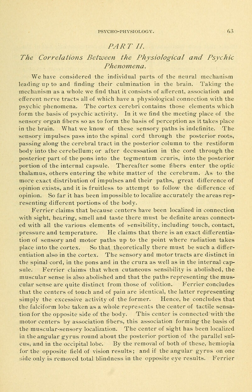 PART 11. The Correlations Between the Physiological and Psychic Phenomena. We have considei'ed the individual parts of the neural mechanism leading- up to and finding- their culmination in the brain. Taking- the mechanism as a whole we find that it consists of afferent, associatioti and efferent nerve tracts all of which have a physiolog-ical connection with the psychic phenomena. The cortex cerebri contains those elements which form the basis of psychic activitJ^ In it we find the meeting- place of the sensory org-ah fibers so as to form the basis of perception as it takes place in the brain. What we know of these sensory paths is indefinite. The sensory impulses pass into the spinal cord throug-h the posterior roots, passing- along- the cerebral tract in the posterior column to the restiform body into the cerebellum; or after decussation in the cord throug-h the posterior part of the pons into the teg-mentum cruris, into the posterior portion of the internal capsule. Thereafter some fibers enter the optic thalamus, others entering the white matter of the cerebrum. As to the more exact distribution of impulses and their paths, g-reat difference of opinion exists, and it is fruitless to attempt to follow the difference of opinion. So far it has been impossible to localize accurately the areas rep- resenting- different portions of the body. Ferrier claims that because centers have been localized in connection with sig-ht, hearing, smell and taste there must be definite areas connect- ed with all the various elements of !?ensibility, including touch, contact, -pressure and temperature. He claims that there is an exact differentia- tion of sensory and motor paths up to the point where radiation takes place into the cortex. So that theoretically there must be such a differ- entiation also in the cortex. The sensory and motor tracts are distinct in the spinal cord, in the pons and in the crura as well as in the internal cap- sule. Ferrier claims that when cutaneous sensibility is abolished, the muscular sense is also abolished and that the paths representing the mus- cular sense are quite distinct from those of volition. Ferrier concludes that the centers of touch and of pain are identical, the latter representing simply the excessive activity of the former. Hence, he concludes that the falciform lobe taken as a whole represents the center of tactile sensa- tion for the opposite side of the body. This center is connected with the motor centers by association fibers, this association forming the basis of the muscular-sensory localization. The center of sight has been localized in the angular gyrus round about the posterior portion of the parallel sul- cus, and in the occipital lobe. By the removal of both of these, hemiopia for the opposite field of vision results; and if the angular gyrus on one side onl}^ is removed total blindness in the opposite eye results. Ferrier