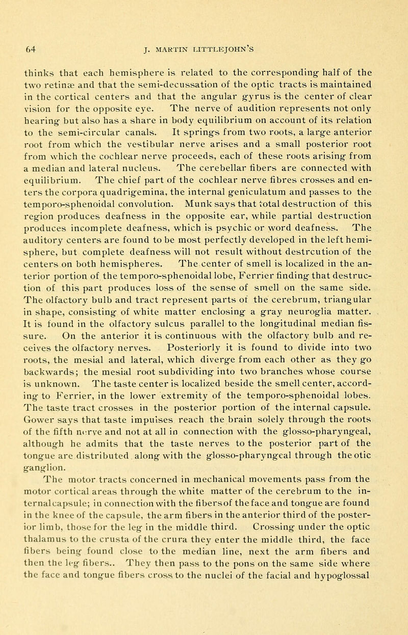thinks that each hemisphere is related to the corresponding-half of the two retinee and that the semi-decussation of the optic tracts is maintained in the cortical centers and that the anovular g-yrus is the center of clear vision for the opposite eye. The nerve of audition represents not only hearing- but also has a share in body equilibrium on account of its relation to the semi-circular canals. It spring-s from two roots, a larg-e anterior root from which the vestibular nerve arises and a small posterior root from which the cochlear nerve proceeds, each of these roots arising- from a median and lateral nucleus. The cerebellar fibers are connected with equilibrium. The chief part of the cochlear nerve fibres crosses and en- ters the corpora quadrig-emina, the internal g-eniculatum and passes to the temporo-sphenoidal convolution. Munk says that total destruction of this reg-ion produces deafness in the opposite ear, while partial destruction produces incomplete deafness, which is psychic or word deafness. The auditory centers are found to be most perfectly developed in the left hemi- sphere, but complete deafness will not result without destrcution of the centers on both hemispheres. The center of smell is localized in the an- terior portion of the temporo-sphenoidal lobe, Ferrier finding- that destruc- tion of this part produces loss of the sense of smell on the same side. The olfactory bulb and tract represent parts of the cerebrum, triangular in shape, consisting- of white matter enclosing- a gray neurog-lia matter. It is found in the olfactory sulcus parallel to the long-itudinal median fis- sure. On the anterior it is continuous with the olfactory bulb and re- ceives the olfactory nerves. Posteriorly it is found to divide into two roots, the mesial and lateral, which diverg-e from each other as they g-o backwards; the mesial root subdividing- into two branches whose course is unknown. The taste center is localized beside the smell center, accord- ing- to Ferrier, in the lower extremity of the temporo-sphenoidal lobes. The taste tract crosses in the posterior portion of the internal capsule. Gower says that taste impulses reach the brain solely throug-h the roots of the fifth nerve and not at all in connection with the g-losso-pharyngeal, althoug-h he admits that the taste nerves to the posterior part of the tong-ue are distributed along-with the g-losso-pharyngeal through the otic ganglion. The motor tracts concerned in mechanical movements pass from the motor cortical areas through the white matter of the cerebrum to the in- ternal capsule; in connection with the fibersof thefaceand tongue are found in the knee of the capsule, the arm fibers in the anterior third of the poster- ior limb, those for the leg in the middle third. Crossing under the optic thalamus to the crusta of the crura they enter the middle third, the face fibers being found close to the median line, next the arm fibers and then the leg fibers.. They then pass to the pons on the same side where the face and tongue fibers cross to the nuclei of the facial and hypoglossal