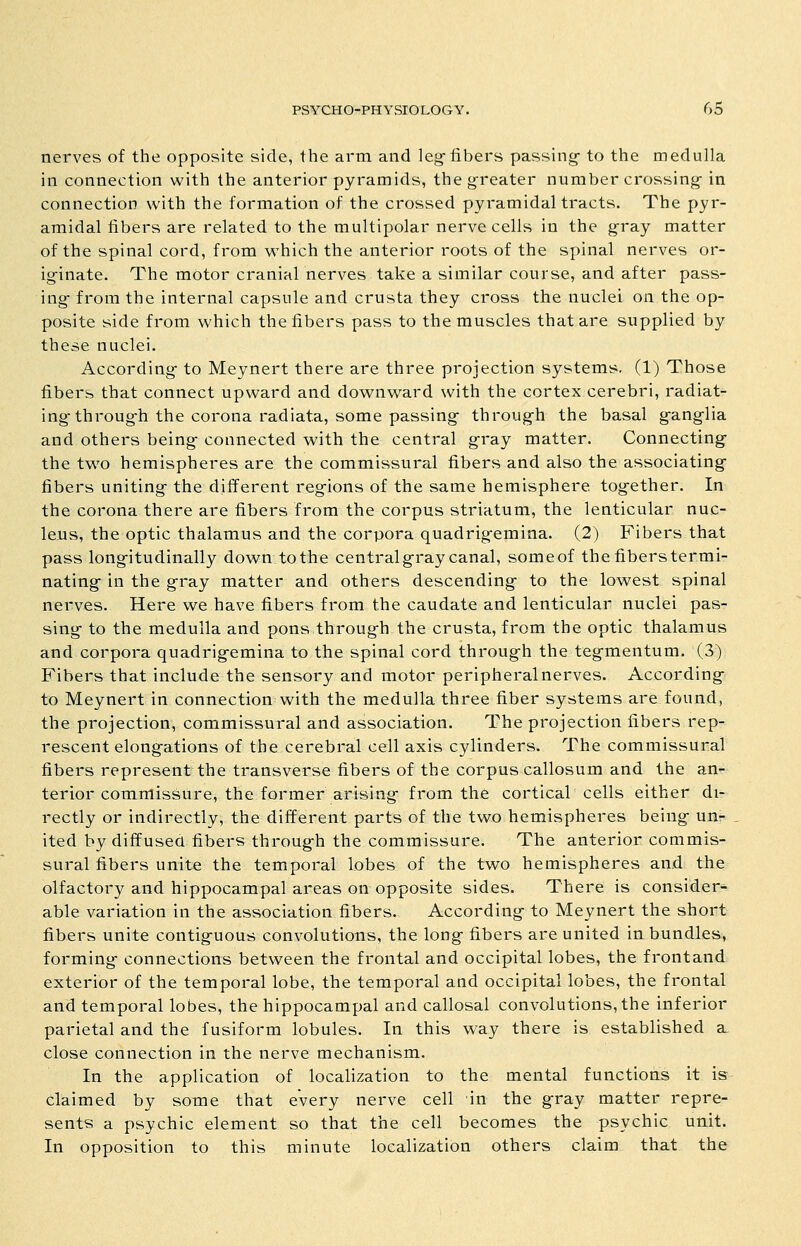 nerves of the opposite side, the arm and leg-fibers passing- to the medulla in connection with the anterior pyramids, the greater number crossing in connection with the formation of the crossed pyramidal tracts. The pyr- amidal fibers are related to the multipolar nerve cells in the gray matter of the spinal cord, from v^^hich the anterior roots of the spinal nerves or- iginate. The motor cranial nerves take a similar course, and after pass- ing from the internal capsule and crusta they cross the nuclei on the op- posite side from which the fibers pass to the muscles that are supplied by these nuclei. According to Meynert there are three projection systems, (1) Those fibers that connect upward and downward with the cortex cerebri, radiat- ing-through the corona radiata, some passing through the basal ganglia and others being connected with the central gray matter. Connecting the two hemispheres are the commissural fibers and also the associating fibers uniting the different reg-ions of the same hemisphere together. In the corona there are fibers from the corpus striatum, the lenticular nuc- leus, the optic thalamus and the corpora quadrigemina. (2) Fibers that pass longitudinally down to the central gray canal, someof the fibers termi- nating-in the gray matter and others descending- to the lowest spinal nerves. Here we have fibers from the caudate and lenticular nuclei pas- sing to the medulla and pons through the crusta, from the optic thalamus and corpora quadrigemina to the spinal cord through the tegmentum. (3) Fibers that include the sensory and motor peripheral nerves. According- to Meynert in connection with the medulla three fiber systems are found, the projection, commissural and association. The projection fibers rep- rescent elongations of the cerebral cell axis cylinders. The commissural fibers represent the transverse fibers of the corpus callosum and the an- terior commissure, the former arising from the cortical cells either di- rectly or indirectly, the different parts of the two hemispheres being un- ited by diffused fibers through the commissure. The anterior commis- sural fibers unite the temporal lobes of the two hemispheres and the olfactory and hippocampal areas on opposite sides. There is consider- able variation in the association fibers. According to Meynert the short fibers unite contiguous convolutions, the long- fibers are united in bundles, forming connections between the frontal and occipital lobes, the frontand exterior of the temporal lobe, the temporal and occipital lobes, the frontal and temporal lobes, the hippocampal and callosal convolutions, the inferior parietal and the fusiform lobules. In this way there is established a close connection in the nerve mechanism. In the application of localization to the mental functions it is claimed by some that every nerve cell in the gray matter repre- sents a psychic element so that the cell becomes the psychic unit. In opposition to this minute localization others claim that the