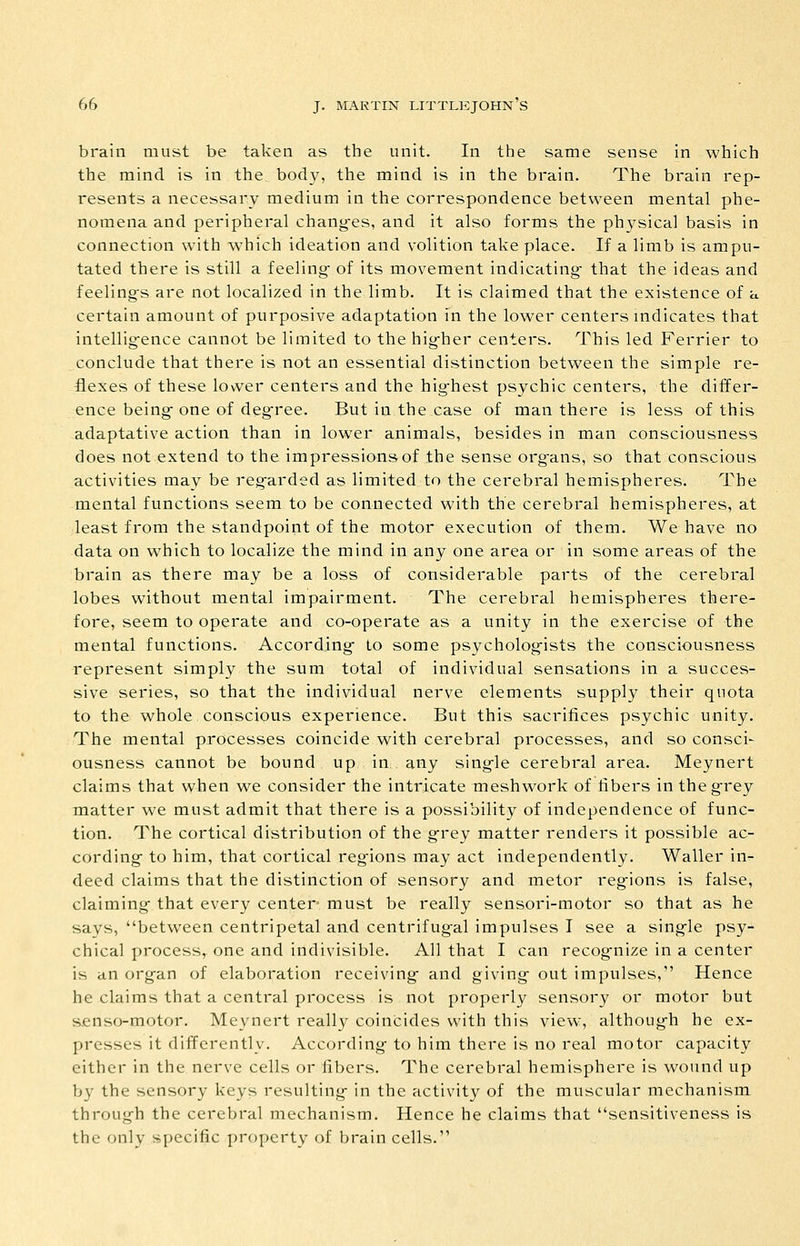 brain must be taken as the unit. In the same sense in which the mind is in the body, the mind is in the brain. The brain rep- resents a necessary medium in the correspondence between mental phe- nomena and peripheral chang-es, and it also forms the physical basis in connection with which ideation and volition take place. If a limb is ampu- tated there is still a feeling- of its movement indicating- that the ideas and feeling-s are not localized in the limb. It is claimed that the existence of a certain amount of purposive adaptation in the lower centers indicates that intellig-ence cannot be limited to the hig-her centers. This led Ferrier to conclude that there is not an essential distinction between the simple re- flexes of these lower centers and the hig-hest psychic centers, the differ- ence being-one of degree. But in the case of man there is less of this adaptative action than in lower animals, besides in man consciousness does not extend to the impressions of the sense org-ans, so that conscious activities may be reg-arded as limited to the cerebral hemispheres. The mental functions seem to be connected with the cerebral hemispheres, at least from the standpoint of the motor execution of them. We have no data on which to localize the mind in any one area or in some areas of the brain as there may be a loss of considerable parts of the cerebral lobes without mental impairment. The cerebral hemispheres there- fore, seem to operate and co-operate as a unity in the exercise of the mental functions. According- to some psycholog-ists the consciousness represent simply the sum total of individual sensations in a succes- sive series, so that the individual nerve elements supply their quota to the whole conscious experience. But this sacrifices psychic unity. The mental processes coincide with cerebral processes, and so consci- ousness cannot be bound up in any sing-le cerebral area. Meynert claims that when we consider the intricate meshwork of fibers in theg-rey matter we must admit that there is a possibility of independence of func- tion. The cortical distribution of the g-rey matter renders it possible ac- cording- to him, that cortical reg-ions may act independently. Waller in- deed claims that the distinction of sensory and metor reg-ions is false, claiming- that every center- must be really sensori-motor so that as he says, between centripetal and centrifug-al impulses I see a sing-le psy- chical process, one and indivisible. All that I can recog-nize in a center is an org-an of elaboration receiving- and giving- out impulses, Hence he claims that a central process is not properly sensory or motor but senso-motor. Meynert really coincides with this view, althoug-h he ex- presses it differently. According- to him there is no real motor capacity either in the nerve cells or fibers. The cerebral hemisphere is wound up by the sensory keys resulting- in the activity of the muscular mechanism throug-h the cerebral mechanism. Hence he claims that sensitiveness is the only specific property of brain cells.