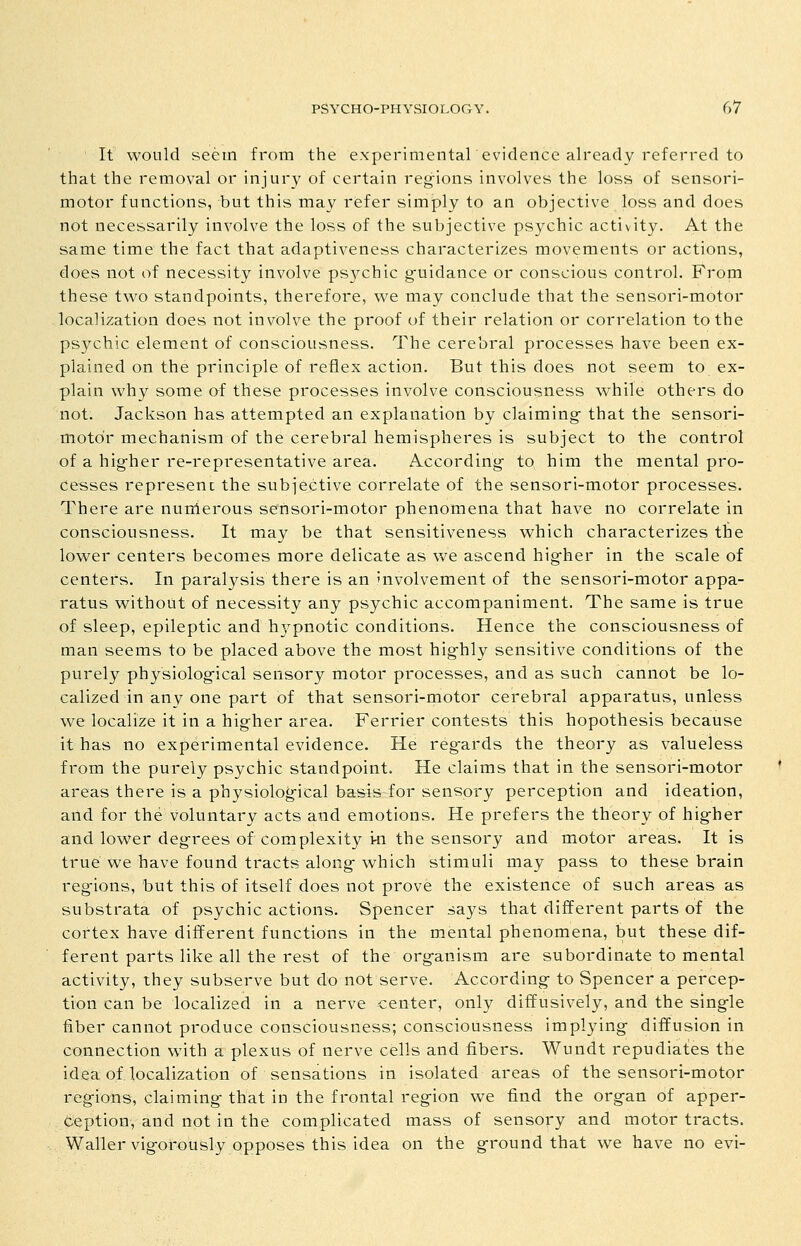 It would seem from the experimental evidence already referi-ed to that the removal or injury of certain regions involves the loss of sensori- motor functions, but this may refer simply to an objective loss and does not necessarily involve the loss of the subjective psychic activity. At the same time the fact that adaptiveness characterizes movements or actions, does not of necessity involve psychic guidance or conscious control. From these two standpoints, therefore, we may conclude that the sensori-motor localization does not involve the proof of their relation or correlation to the psychic element of consciousness. The cerebral processes have been ex- plained on the principle of reflex action. But this does not seem to ex- plain why some of these processes involve consciousness while others do not. Jackson has attempted an explanation by claiming- that the sensori- motor mechanism of the cerebral hemispheres is subject to the control of a higher re-representative area. According to him the mental pro- Cesses represent the subjective correlate of the sensori-motor processes. There are nurtlerous sensori-motor phenomena that have no correlate in consciousness. It may be that sensitiveness which characterizes the lower centers becomes more delicate as we ascend higher in the scale of centers. In paralysis there is an mvolvement of the sensori-motor appa- ratus without of necessity any psychic accompaniment. The same is true of sleep, epileptic and hj^pnotic conditions. Hence the consciousness of man seems to be placed above the most highly sensitive conditions of the purely physiological sensory motor processes, and as such cannot be lo- calized in any one part of that sensori-motor cerebral apparatus, unless we localize it in a higher area. Ferrier contests this hopothesis because it has no experimental evidence. He regards the theory as valueless from the purely psychic standpoint. He claims that in the sensori-motor areas there is a physiological basis for sensory perception and ideation, and for the voluntary acts and emotions. He prefers the theory of higher and lower degrees of complexity vn the sensory and motor areas. It is true we have found tracts along which stimuli may pass to these brain reg-ions, but this of itself does not prove the existence of such areas as substrata of psychic actions. Spencer says that different parts of the cortex have different functions in the mental phenomena, but these dif- ferent parts like all the rest of the organism are subordinate to mental activity, they subserve but do not serve. According to Spencer a percep- tion can be localized in a nerve center, only diffusively, and the single fiber cannot produce consciousness; consciousness implying diffusion in connection with a plexus of nerve cells and fibers. Wundt repudiates the idea of localization of sensations in isolated areas of the sensori-motor regions, claiming that in the frontal region we find the organ of apper- ception, and not in the complicated mass of sensory and motor tracts. Waller vigorously opposes this idea on the ground that we have no evi-