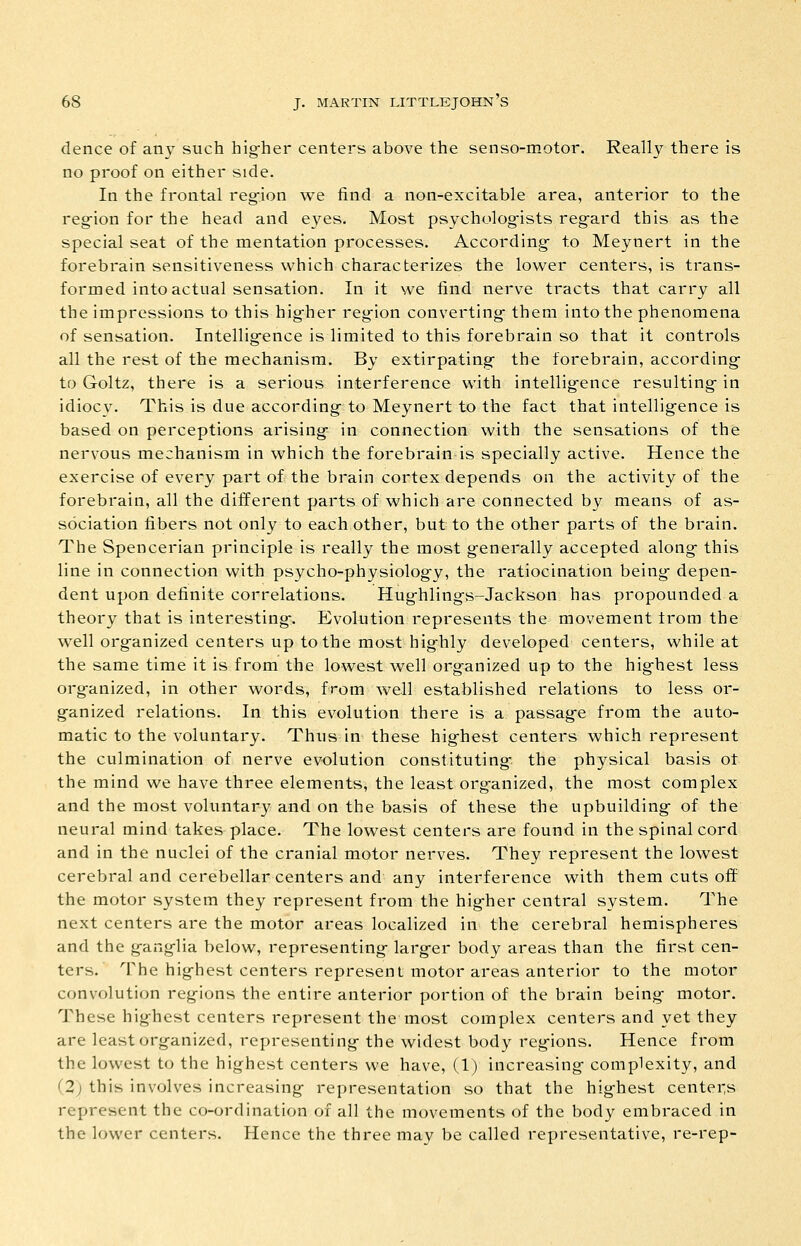 dence of any such hig-her centers above the senso-motor. Really there is no proof on either side. In the frontal regfion we find a non-excitable area, anterior to the reg-ion for the head and eyes. Most psycholog^ists reg-ard this as the special seat of the mentation processes. According- to Meynert in the forebrain sensitiveness which characterizes the lower centers, is trans- formed into actual sensation. In it we find nerve tracts that carry all the impressions to this hig-her reg-ion converting- them into the phenomena of sensation. Intellig-ence is limited to this forebrain so that it controls all the rest of the mechanism. By extirpating- the forebrain, according- to Goltz, there is a serious interference with intellig-ence resulting- in idiocy. This is due according- to Meynert to the fact that intellig-ence is based on perceptions arising- in connection with the sensations of the nervous mechanism in which the forebrain is specially active. Hence the exercise of every part of the brain cortex depends on the activity of the forebrain, all the different parts of which are connected by means of as- sociation fibers not only to each other, but to the other parts of the brain. The Spencerian principle is really the most g-enerally accepted along- this line in connection with psycho-physiolog-y, the ratiocination being- depen- dent upon definite correlations. Hug-hling-s-Jackson has propounded a theory that is interesting-. Evolution represents the movement trom the well org-anized centers up to the most hig-hly developed centers, while at the same time it is from the lowest well org-anized up to the hig-hest less org-anized, in other words, from well established relations to less or- ganized relations. In this evolution there is a passag-e from the auto- matic to the voluntary. Thus in these hig-hest centers which represent the culmination of nerve evolution constituting- the physical basis of the mind we have three elements, the least org-anized, the most complex and the most voluntary and on the basis of these the upbuilding- of the neural mind takes place. The lowest centers are found in the spinal cord and in the nuclei of the cranial motor nerves. They represent the lowest cerebral and cerebellar centers and any interference with them cuts off the motor system they represent from the hig-her central system. The next centers are the motor areas localized in the cerebral hemispheres and the g-ang-lia below, representing- larg-er body areas than the first cen- ters. The hig-hest centers represent motor areas anterior to the motor convolution reg-ions the entire anterior portion of the brain being- motor. These hig-hest centers represent the most complex centers and yet they are least org-anized, representing- the widest body reg-ions. Hence from the lowest to the highest centers we have, (1) increasing- complexity, and (2; this involves increasing- representation so that the hig-hest centers represent the co-ordination of all the movements of the body embraced in the lower centers. Hence the three may be called representative, re-rep-