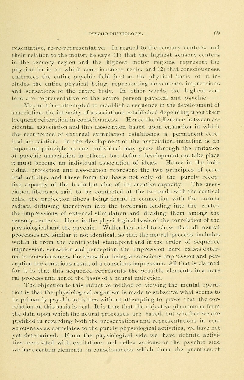 « resentative, re-re-representative. In reg-ard to the sensory centers, and their relation to the motor, he says (1) that the hig-hest sensory centers in the sensory reg'ion and the hig-hest motor regions represent the physical basis on which consciousness rests, and (2) that consciousness embraces the entire psychic field just as the physical basis of it in- cludes the entire physical being-, representing movements, impressions and sensations of the entire body. In other words, the hig-hest cen- ters are representative of the entire person physical and psychic. Me3aiert has attempted to establish a sequence in the development of association, the intensity of associations established depending upon their frequent reiteration in consciousness. Hence the difference between ac- cidental association and this association based upon causation in which the recurrence of external stimulation establishes a permanent cere- bral association. In the devolopment of the association, imitation is an important principle as one individual may g-row through the imitation of psychic association in others, but before development can take place it must become an individual association of ideas. Hence in the indi- vidual projection and association represent the two principles of cere- bral activity, and these form the basis not only of the purely recep- tive capacity of the brain but also of its creative capacity. The asso- ciation fibers are said to be connected at the two ends with the cortical cells, the projection fibers being- found in connection with the corona radiata diffusing- therefrom into the forebrain leading into the cortex the impressions of external stimulation and dividing them among- the sensory centers. Here is the physiological basis of the correlation of the physiolog-ical and the psychic. Waller has tried to show that all neural processes are similar if not identical, so that the neural process includes within it from the centripetal standpoint and in the order of sequence impression, sensation and perception; the impression here exists exter- nal to consciousness, the sensation being a conscious impression and per- ception the conscious result of a conscious impression. All that is claimed for it is that this sequence represents the possible elements in a neu- ral process and hence the basis of a neural induction. The objection to this inductive method of viewing- the mental opera- tion is that the physiolog-ical org-anism is made to subserve what seems to be primarily psychic activities without attempting to prove that the cor- relation on this basis is real. It is true that the objective phenomena form the data upon which the neural processes are based, but whether we are justified in regarding- both the presentations and representations in con- sciousness as correlates to the purely physiological activities, we have not yet determined. From the physiolog-ical side we have definite activi- ties associated with excitations and reflex actions; on the psychic side we have certain elements in consciousness which form the premises of