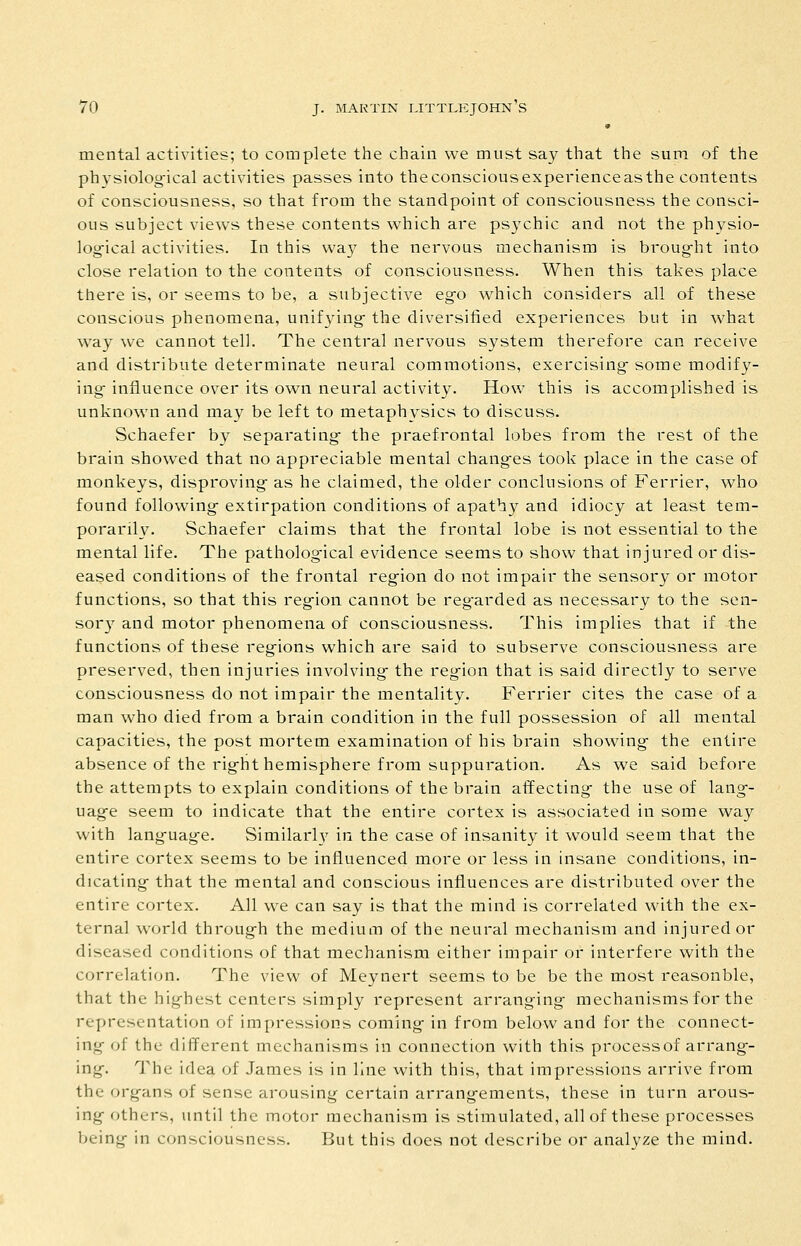 » mental activities; to complete the chain we must say that the sum of the physiolog-ical activities passes into the conscious experience as the contents of consciousness, so that from the standpoint of consciousness the consci- ous subject view^s these contents which are psychic and not the physio- logical activities. In this way the nervous mechanism is broug-ht into close relation to the contents of consciousness. When this takes place there is, or seems to be, a subjective ego which considers all of these conscious phenomena, unifying- the diversified experiences but in what way we cannot tell. The central nervous system therefore can receive and distribute determinate neural commotions, exercising- some modify- ing- influence over its own neural activity. How this is accomplished is unknown and may be left to metaphysics to discuss. Schaefer by separating- the praefrontal lobes from the rest of the brain showed that no appreciable mental chang-es took place in the case of monkeys, disproving as he claimed, the older conclusions of Ferrier, who found following- extirpation conditions of apathy and idiocy at least tem- porarily. Schaefer claims that the frontal lobe is not essential to the mental life. The patholog-ical evidence seems to show that injured or dis- eased conditions of the frontal reg-ion do not impair the sensory or motor functions, so that this reg-ion cannot be reg-arded as necessary to the sen- sor}^ and motor phenomena of consciousness. This implies that if the functions of these reg-ions which are said to subserve consciousness are preserved, then injuries involving- the reg-ion that is said directly to serve consciousness do not impair the mentality. Ferrier cites the case of a man who died from a brain condition in the full possession of all mental capacities, the post mortem examination of his brain showing- the entire absence of the rig-ht hemisphere from suppuration. As we said before the attempts to explain conditions of the brain affecting- the use of lang-- uag-e seem to indicate that the entire cortex is associated in some way with lang-uage. Similarly in the case of insanity it would seem that the entire cortex seems to be influenced more or less in insane conditions, in- dicating- that the mental and conscious influences are distributed over the entire cortex. All we can say is that the mind is correlated with the ex- ternal world throug-h the medium of the neural mechanism and injured or diseased conditions of that mechanism either impair or interfere with the correlation. The view of Meynert seems to be be the most reasonble, that the highest centers simply represent arranging mechanisms for the representation of impressions coming in from below and for the connect- ing of the different mechanisms in connection with this process of arrang- ing. The idea of James is in line with this, that impressions arrive from the organs of sense arousing certain arrangements, these in turn arous- ing others, until the motor mechanism is stimulated, all of these processes being in consciousness. But this does not describe or analyze the mind.