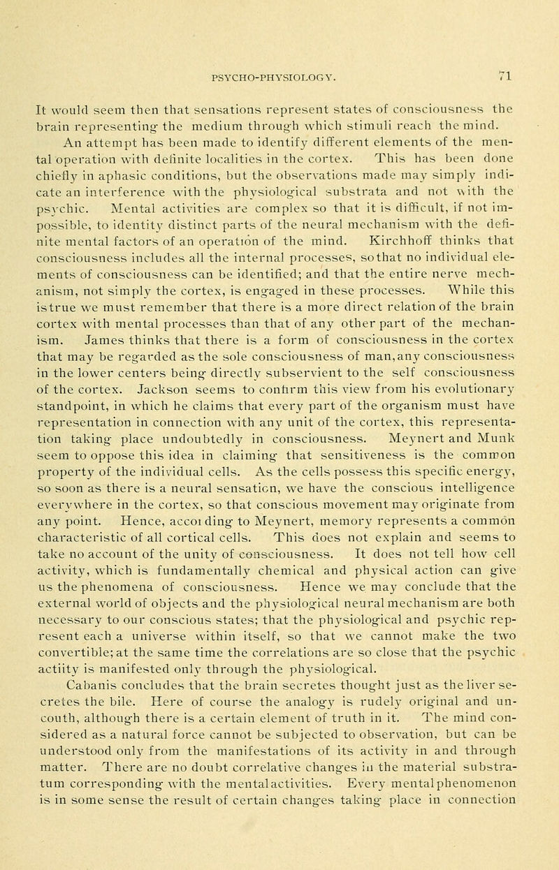 It would seem then that sensations represent states of consciousness the brain representing-the medium throug-h which stimuli reach the mind. An attempt has been made to identify different elements of the men- tal operation with definite localities in the cortex. This has been done chiefly in aphasic conditions, but the observations made may simply indi- cate an interference with the physiolog-ical substrata and not with the pSAxhic. Mental activities are complex so that it is difficult, if not im- possible, to identity distinct parts of the neural mechanism with the defi- nite mental factors of an operation of the mind. Kirchhoff thinks that consciousness includes all the internal processes, so that no individual ele- ments of consciousness can be identified; and that the entire nerve mech- anism, not simply the cortex, is eng-ag-ed in these processes. While this istrue we must remember that there is a more direct relation of the brain cortex with mental processes than that of any other part of the mechan- ism. James thinks that there is a form of consciousness in the cortex that may be reg-arded as the sole consciousness of man, any consciousness in the lower centers being- directly subservient to the self consciousness of the cortex. Jackson seems to conform this view from his evolutionary standpoint, in which he claims that every part of the org-anism must have representation in connection with any unit of the cortex, this representa- tion taking- place undoubtedly in consciousness. Meynert and Munk seem to oppose this idea in claiming- that sensitiveness is the common property of the individual cells. As the cells possess this specific energ-y, so soon as there is a neural sensation, we have the conscious intellig-ence everywhere in the cortex, so that conscious movement may orig-inate from any point. Hence, according- to Meynert, memory represents a common characteristic of all cortical cells. This does not explain and seems to take no account of the unity of consciousness. It does not tell how cell activity, which is fundamentally chemical and physical action can g-ive us the phenomena of consciousness. Hence we may conclude that the external world of objects and the physiolog-ical neural mechanism are both necessary to our conscious states; that the physiolog-ical and psychic rep- resent each a universe within itself, so that we cannot make the two convertible; at the same time the correlations are so close that the psychic actiity is manifested only throug-h the physiolog-ical. Cabanis concludes that the brain secretes thoug-ht just as theliver se- cretes the bile. Here of course the analogy is rudely orig-inal and un- couth, althoug-h there is a certain element of truth in it. The mind con- sidered as a natural force cannot be subjected to observation, but can be understood only from the manifestations of its activity in and throug-h matter. There are no doubt correlative chang-es in the material substra- tum corresponding- with the mental activities. Every mental phenomenon is in some sense the result of certain chang-es taking- place in connection