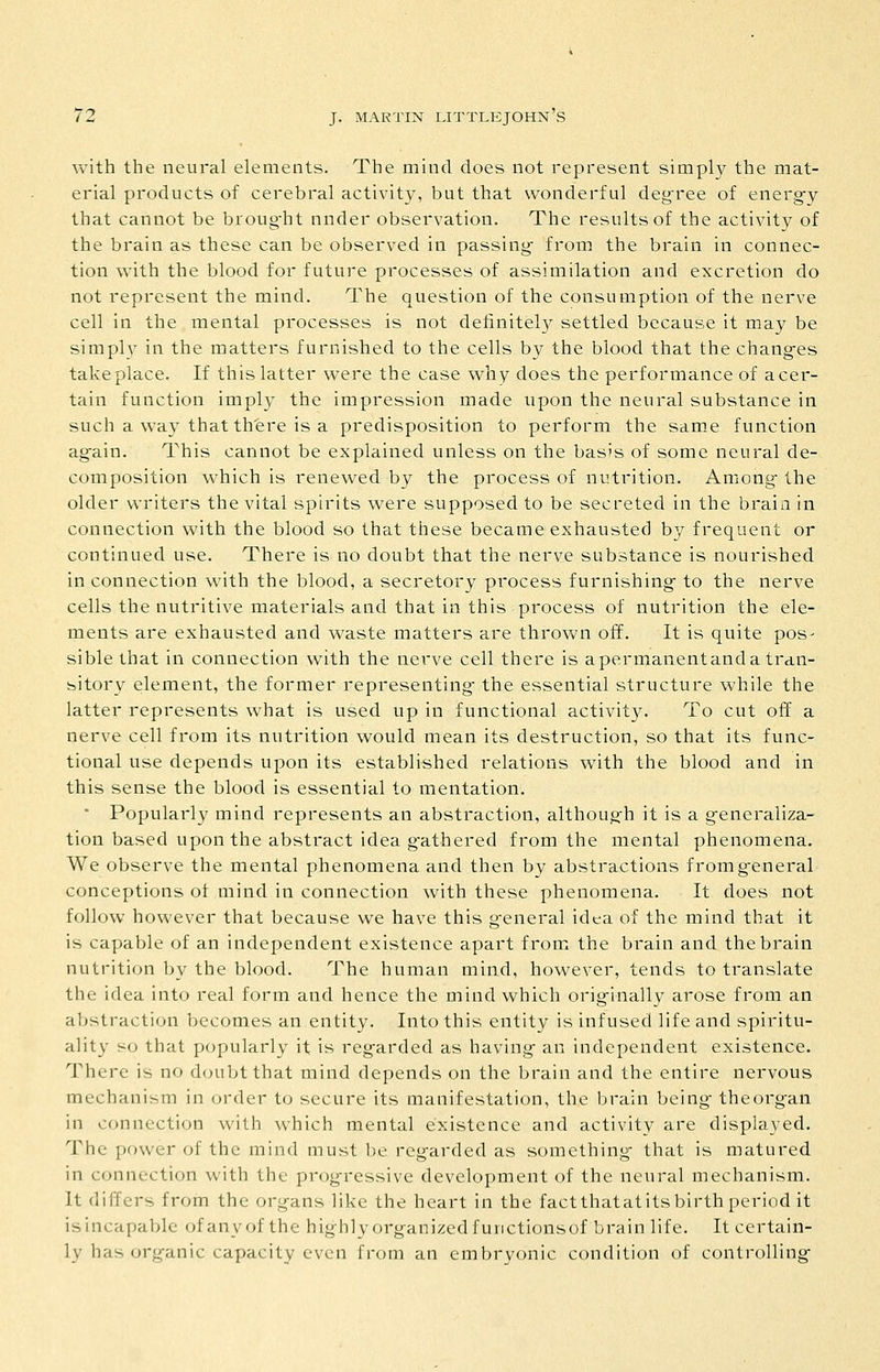 with the neural elements. The mind does not represent simply the mat- erial products of cerebral activity, but that wonderful deg-ree of energ-y that cannot be broug-ht nnder observation. The results of the activity of the brain as these can be observed in passing- from the brain in connec- tion with the blood for future processes of assimilation and excretion do not represent the mind. The question of the consumption of the nerve cell in the mental processes is not definitel}^ settled because it may be simply in the matters furnished to the cells by the blood that the chang-es take place. If this latter were the case why does the performance of a cer- tain function imply the impression made upon the neural substance in such a way thatth'ere is a predisposition to perform the same function again. This cannot be explained unless on the basis of some neural de- composition which is renewed by the process of nutrition. Among the older writers the vital spirits were supposed to be secreted in the brain in connection with the blood so that these became exhausted by frequent or continued use. There is no doubt that the nerve substance is nourished in connection with the blood, a secretory process furnishing- to the nerve cells the nutritive materials and that in this process of nutrition the ele- ments are exhausted and waste matters are thrown off. It is quite pos- sible that in connection with the nerve cell there is a permanent and a tran- sitory element, the former representing- the essential structure while the latter represents what is used up in functional activity. To cut off a nerve cell from its nutrition would mean its destruction, so that its func- tional use depends upon its established relations with the blood and in this sense the blood is essential to mentation. • Popularly mind represents an abstraction, although it is a g-eneraliza- tion based upon the abstract idea g-athered from the mental phenomena. We observe the mental phenomena and then by abstractions fromg-eneral conceptions of mind in connection with these phenomena. It does not follow however that because we have this g-eneral idea of the mind that it is capable of an independent existence apart from the brain and the brain nutrition by the blood. The human mind, however, tends to translate the idea into real form and hence the mind which orig-inally arose from an abstraction becomes an entity. Into this entity is infused life and spiritu- ality so that popularly it is regarded as having- an independent existence. There is no doubt that mind depends on the brain and the entire nervous mechanism in order to secure its manifestation, the brain being- the organ in connection with which mental existence and activity are displayed. The power of the mind must be reg-arded as something- that is matured in connection with the prog-ressive development of the neural mechanism. It differs from the organs like the heart in the factthatatitsbirth period it isincapable of any of the highlyorganizedfurictionsof brain life. It certain- ly has organic capacity even from an embryonic condition of controlling-