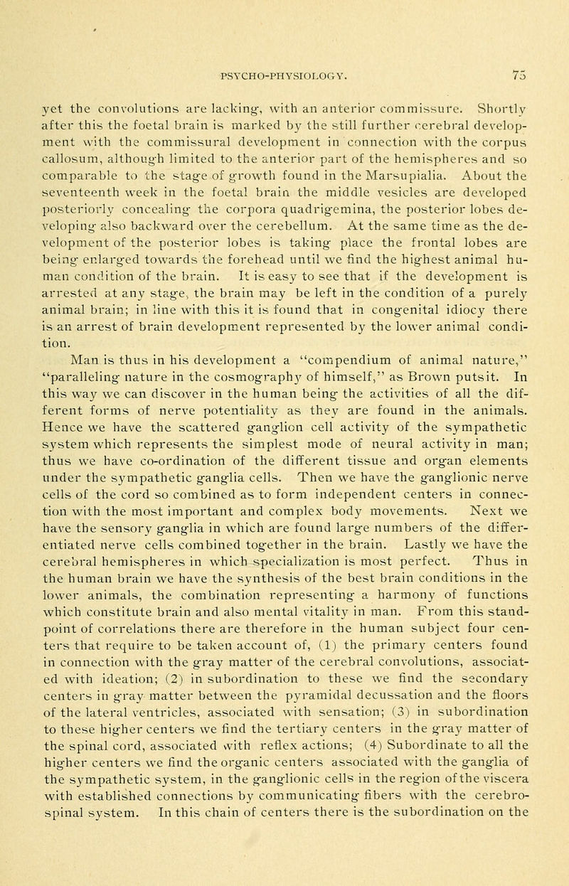 yet the convolutions are lacking-, with an anterior commissure. Shortly after this the foetal brain is marked by the still further cerebral develop- ment with the commissural development in connection with the corpus callosum, althoug-h limited to the anterior part of the hemispheres and so comparable to the stag-e of g^rowth found in the Marsupialia. About the seventeenth week in the foetal brain the middle vesicles are developed posteriorly concealing- the corpora quadrig-emina, the posterior lobes de- veloping- also backward over the cerebellum. At the same time as the de- velopment of the posterior lobes is taking- place the frontal lobes are being- enlarg-ed towards the forehead until we find the hig-hest animal hu- man condition of the brain. It is easy to see that if the development is arrested at any stag-e^ the brain may be left in the condition of a purely animal brain; in line with this it is found that in cong-enital idiocy there is an arrest of brain development represented by the lower animal condi- tion. Man is thus in his development a compendium of animal nature, paralleling- nature in the cosmography of himself, as Brown puts it. In this way we can discover in the human being- the activities of all the dif- ferent forms of nerve potentiality as they are found in the animals. Hence we have the scattered g-ang-lion cell activity of the sympathetic system which represents the simplest mode of neural activity in man; thus we have co-ordination of the diiferent tissue and org-an elements under the sympathetic g-ang-lia cells. Then we have the g-anglionic nerve cells of the cord so combined as to form independent centers in connec- tion with the most important and complex body movements. Next we have the sensory ganglia in which are found large numbers of the differ- entiated nerve cells combined together in the brain. Lastly we have the cerebral hemispheres in which specialization is most perfect. Thus in the human brain we have the synthesis of the best brain conditions in the lower animals, the combination representing a harmony of functions which constitute brain and also mental vitality in man. From this stand- point of correlations there are therefore in the human subject four cen- ters that require to be taken account of, (1) the primary centers found in connection with the gray matter of the cerebral convolutions, associat- ed with ideation; (2) in subordination to these we find the secondary centers in gray matter between the pyramidal decussation and the floors of the lateral ventricles, associated with sensation; (3) in subordination to these higher centers we find the tertiary centers in the gray matter of the spinal cord, associated with reflex actions; (4) Subordinate to all the higher centers we find the organic centers associated with the ganglia of the sympathetic system, in the ganglionic cells in the region of the viscera with established connections by communicating fibers with the cerebro- spinal system. In this chain of centers there is the subordination on the