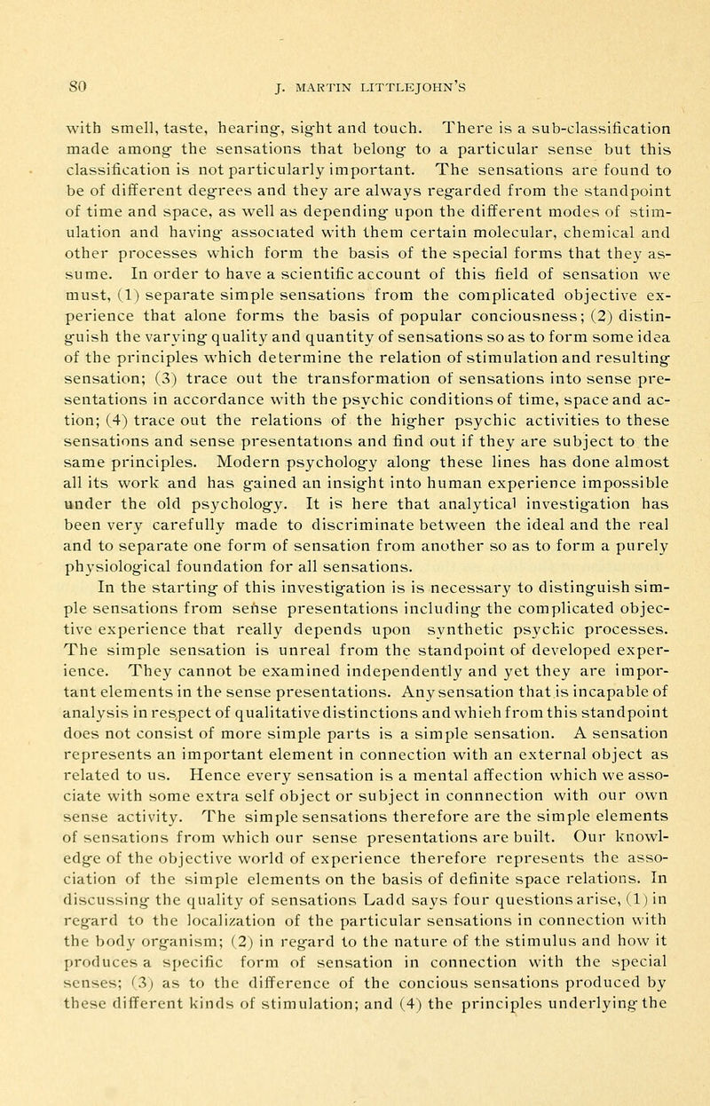 with smell, taste, hearings, slg^ht and touch. There is a sub-classification made among- the sensations that belong- to a particular sense but this classification is not particularly important. The sensations are found to be of different degrees and they are always regarded from the standpoint of time and space, as well as depending- upon the different modes of stim- ulation and having- associated with them certain molecular, chemical and other processes which form the basis of the special forms that they as- sume. In order to have a scientific account of this field of sensation we must, (1) separate simple sensations from the complicated objective ex- perience that alone forms the basis of popular conciousness; (2) distin- guish the varying quality and quantity of sensations so as to form some idea of the principles which determine the relation of stimulation and resulting- sensation; (3) trace out the transformation of sensations into sense pre- sentations in accordance with the psychic conditions of time, space and ac- tion; (4) trace out the relations of the higher psychic activities to these sensations and sense presentations and find out if they are subject to the same principles. Modern psychology along these lines has done almost all its work and has gained an insight into human experience impossible under the old psychology. It is here that analytical investigation has been very carefully made to discriminate between the ideal and the real and to separate one form of sensation from another so as to form a purely physiological foundation for all sensations. In the starting of this investigation is is necessary to distinguish sim- ple sensations from sense presentations including the complicated objec- tive experience that really depends upon synthetic psychic processes. The simple sensation is unreal from the standpoint of developed exper- ience. They cannot be examined independently and yet they are impor- tant elements in the sense presentations. Any sensation that is incapable of analysis in respect of qualitative distinctions and which from this standpoint does not consist of more simple parts is a simple sensation. A sensation represents an important element in connection with an external object as related to us. Hence every sensation is a mental affection which we asso- ciate with some extra self object or subject in connnection with our own sense activity. The simple sensations therefore are the simple elements of sensations from which our sense presentations are built. Our knowl- edge of the objective world of experience therefore represents the asso- ciation of the simple elements on the basis of definite space relations. In discussing the quality of sensations Ladd says four questions arise, (1) in regard to the localization of the particular sensations in connection with the body organism; (2) in regard to the nature of the stimulus and how it produces a specific form of sensation in connection with the special senses; (3) as to the difference of the concious sensations produced by these different kinds of stimulation; and (4) the principles underlying the