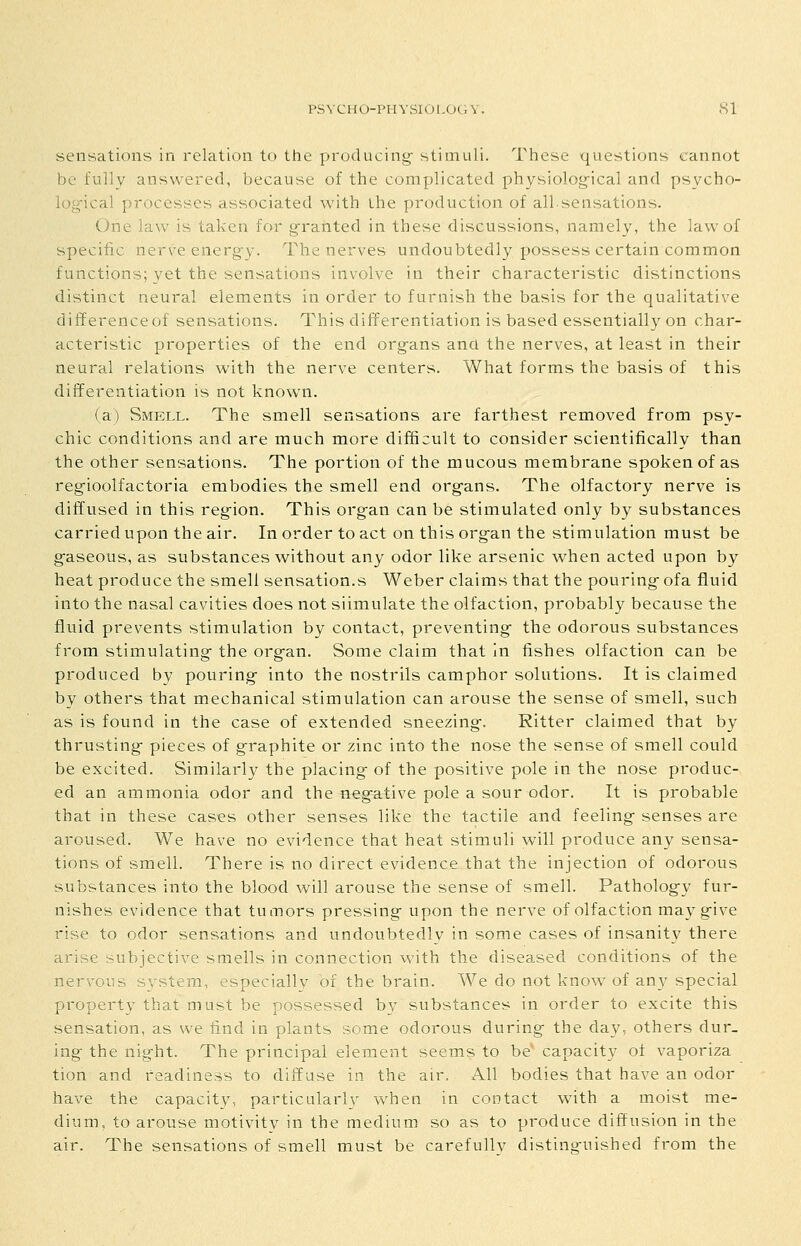 PSYCHO-PHVSlUl-OL.V. SI sensations in relation to the producing- stimuli. These questions cannot be fully answered, because of the complicated physiolog-ical and psycho- log-ical processes associated with the production of all.sensations. One law is taken for granted in these discussions, namely, the law of specific nerve energy. The nerves undoubtedly possess certain common functions; yet the sensations involve in their characteristic distinctions distinct neural elements in order to furnish the basis for the qualitative difference of sensations. This differentiation is based essentially on char- acteristic properties of the end org-ans and the nerves, at least in their neural relations with the nerve centers. What forms the basis of this differentiation is not known. (a) Smell. The smell sensations are farthest removed from psy- chic conditions and are much more difficult to consider scientifically than the other sensations. The portion of the mucous membrane spoken of as reg-ioolfactoria embodies the smell end org-ans. The olfactory nerve is diffused in this reg^ion. This organ can be stimulated only by substances carried upon the air. In order to act on this org-an the stimulation must be g-aseous, as substances without any odor like arsenic when acted upon by heat produce the smell sensation.s Weber claims that the pouring- ofa fluid into the nasal cavities does not siimulate the olfaction, probably because the fluid prevents stimulation by contact, preventing- the odorous substances from stimulating the org-an. Some claim that in fishes olfaction can be produced by pouring- into the nostrils camphor solutions. It is claimed by others that mechanical stimulation can arouse the sense of smell, such as is found in the case of extended sneezing-. Ritter claimed that by thrusting- pieces of graphite or zinc into the nose the sense of smell could be excited. Similarly the placing of the positive pole in the nose produc- ed an ammonia odor and the negative pole a sour odor. It is probable that in these cases other senses like the tactile and feeling senses are aroused. We have no evidence that heat stimuli will produce any sensa- tions of smell. There is no direct evidence that the injection of odorous substances into the blood will arouse the sense of smell. Pathology fur- nishes evidence that tumors pressing upon the nerve of olfaction may give rise to odor sensations and undoubtedly in some cases of insanity there arise subjective smells in connection with the diseased conditions of the nervous sjrstem, especially of the brain. We do not know of any special property that must be possessed by substances in order to excite this sensation, as we find in plants some odorous during the day, others dur- ing the night. The principal element seems to be capacity of vaporiza tion and readiness to diffuse in the air. All bodies that have an odor have the capacity, particularly when in contact with a moist me- dium, to arouse motivity in the medium so as to produce diffusion in the air. The sensations of smell must be carefully distinguished from the