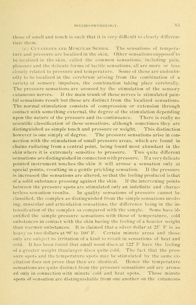 those of smell and touch is such that it is very difficult to clearly differen- tiate them. Cc) CuTANKous AND Muscular Senses. The sensations of tempera- ture and pressure are localized in the skin. Other sensationssupposed to be localized in the skin, called the common sensations, including- pain, pleasure and the delicate forms of tactile sensations, all are more or less closely related to pressure and temperature. Some of these are undoubt- edly to be localized in the cerebrum arising* from the combination of a variety of sensory impulses, the combination taking- place cerebrally. The pressure sensations are aroused by the stimulation of the sensory cutaneous nerves. • If the main trunk of these nerves is stimulated pain- ful sensations result but these are distinct from the localized sensations. The normal stimulation consists of compression or extension throug-h contact with something- external, the deg-ree of the stimulation depending- upon the nature of the pressure and its continuance. There is really no scientiiic classification of these sensations, althoug-h sometimes they are disting-uished as simple touch and pressure or weig-ht. This distinction however is one simply of deg-ree. The pressure sensations arise in con- nection with the stimulation of small pressure areas, which are found in chains radiating-from a central point, being-found most abundant in the skin where it is extremely sensitive to pressure. Two quite different sensations are disting-uished in connection with pressure. If a very delicate pointed instrument touches the skin it will arouse a sensation only at special points, resulting- in a g-entle prickling- sensation. If the pressure is increased the sensations are altered, so that the feeling-produced is that of a solid substance pressing- ag-ainst the skin. If the intervening- points between the pressure spots are stimulated only an indefinite and charac- terless sensation results. In quality sensations of pressure cannot be classified, the complex as disting-uished from the simple sensations involv- ing-, muscular and articulation sensations, the difference being- in the in- tensification of the complex as compared with the simple. Some have id- entified the simple pressure sensations with those of temperature, cold substances in contact with the skin having- the feeling- of a heavier weig-ht than warmer substances. It is claimed that a silver dollar at 25° F is as heavy as two dollars at 98° to 100° F. Certain minute areas and those only are subject to irritation of a kind to result in sensations of heat and cold. It has been found that srnall wood discs at 122° F have the feeling- of a g-reater weig-ht thartlarg-er discs quite cold. The fact that the pres- sure spots and the temperature spots may be stimulated by the same ex- citation does not prove that they are identical. Hence the temperature sensations are quite distinct from the pressure sensations and are arous- ed only in connection with minute'cold and heat spots. These minute spots of sensation are disting-uishable from one another on the cutaneous