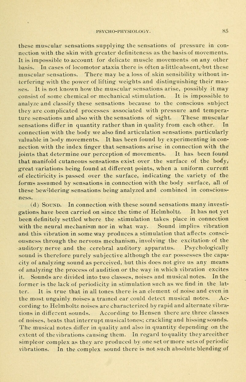 these muscular sensations supplying- the sensations of pressure in con- nection with the skin with greater definiteness as the basis of movements. It is impossible to account for delicate muscle movements on any other basis. In cases of locomotor ataxia there is often a^little^absent/but these muscular sensations. There may be a loss of skin sensibility without in- terfering with the power of lifting- weights and distinguishing their mas- ses. It is not known how the muscular sensations arise, possibly it may consist of some chemical or mechanical stimulation. It is impossible to analyze and classify these sensations because to the conscious subject they are complicated processes associated with pressure and tempera- ture sensations and also wath the sensations of sight. These muscular sensations differ in quantity rather than in quality from each other. In connection with the body we also find articulation sensations particularly valuable in body movements. It has been found by experimenting in con- nection with the index finger that sensations arise in connection with the joints that determine our perception of movements. It has been found that manifold cutaneous sensations exist over the surface of the body, g-reat variations being found at different points, when a uniform current of electiricity is passed over the surface, indicating the variety of the forms assumed by sensations in connection with the body surface, all of these bewildering sensations being analyzed and combined in conscious- ness. (d) Sound. In connection with these sound sensations many investi- gations have been carried on since the time of Helmholtz. It has not yet been definitely settled where the stimulation takes place in connection with the neural mechanism nor in what way. Sound implies vibration and this vibration in some way produces a stimulation that affects consci- ousness through the nervous mechanism, involving- the excitation- of the auditory nerve and the cerebral auditory apparatus. Psychologically sound is therefore purely subjective although the ear possesses the capa- city of analyzing sound as perceived, but this does not give us any means of analyzing the process of audition or the way in which vibration excites it. Sounds are divided into two classes, noises and musical notes. In the former is the lack of periodicity in stimulation such as we find in the lat- ter. It is true that in all tones there is an element of noise and even in the most ungainly noises a framed ear could detect musical notes. Ac- cording to Helmholtz noises are characterized by rapid and alternate vibra- tions in different sounds. According to Hensen there are three classes of noises, beats that interrupt musical tones; crackling and hissingsounds. The musical notes differ in quality and also in quantity depending on the extent of thevibrations causing them. In regard toquality theyareeither simpleor complex as they are produced by onesetormore sets of periodic vibrations. In the complex sound there is not such absolute blending of