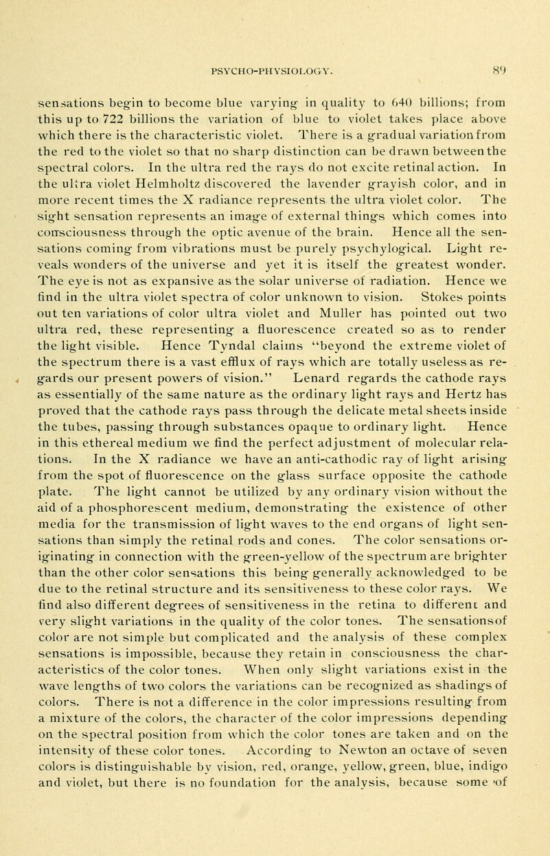 sensations beg-in to become blue varying- in quality to 640 billions; from this up to 722 billions the variation of blue to violet takes place above which there is the characteristic violet. There is a g-radual variation from the red to the violet so that no sharp distinction can be drawn between the spectral colors. In the ultra red the rays do not excite retinal action. In the ultra violet Helmholtz discovered the lavender g-rayish color, and in more recent times the X radiance represents the ultra violet color. The sig-ht sensation represents an imag^e of external thing-s which comes into consciousness throug-h the optic avenue of the brain. Hence all the sen- sations coming- from vibrations must be purely psychylogfical. Light re- veals wonders of the universe and yet it is itself the g-reatest wonder. The eye is not as expansive as the solar universe of radiation. Hence we find in the ultra violet spectra of color unknown to vision. Stokes points out ten variations of color ultra violet and Muller has pointed out two ultra red, these representing- a fluorescence created so as to render the light visible. Hence Tyndal claims beyond the extreme violet of the spectrum there is a vast efflux of rays which are totally useless as re- gards our present powers of vision. Lenard regards the cathode rays as essentially of the same nature as the ordinary light rays and Hertz has proved that the cathode rays pass through the delicate metal sheets inside the tubes, passing through substances opaque to ordinary light. Hence in this ethereal medium we find the perfect adjustment of molecular rela- tions. In the X radiance we have an anti-cathodic ray of light arising from the spot of fluorescence on the glass surface opposite the cathode plate. The light cannot be utilized by any ordinary vision without the aid of a phosphorescent medium, demonstrating the existence of other media for the transmission of light waves to the end organs of light sen- sations than simply the retinal rods and cones. The color sensations or- iginating in connection with the green-yellow of the spectrum are brighter than the other color sensations this being generally acknowledged to be due to the retinal structure and its sensitiveness to these color rays. We find also different degrees of sensitiveness in the retina to different and very slight variations in the quality of the color tones. The sensationsof color are not simple but complicated and the analysis of these complex sensations is impossible, because they retain in consciousness the char- acteristics of the color tones. When only slight variations exist in the wave lengths of two colors the variations can be recognized as shadings of colors. There is not a difference in the color impressions resulting from a mixture of the colors, the character of the color impressions depending on the spectral position from which the color tones are taken and on the intensity of these color tones. According to Newton an octave of seven colors is distinguishable by vision, red, orange, yellow, green, blue, indigo and violet, but there is no foundation for the analvsis, because some 'of