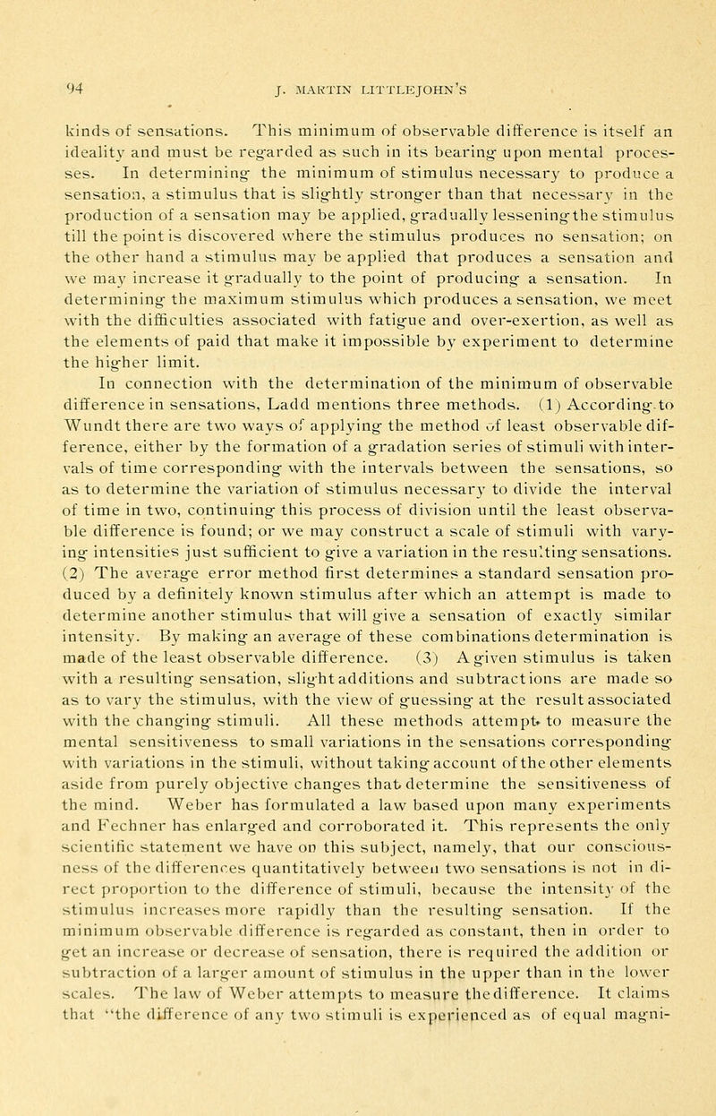 kinds of sensations. This minimum of observable difference is itself an ideality and must be reg^arded as such in its bearing- upon mental proces- ses. In determining- the minimum of stimulus necessary to produce a sensation, a stimulus that is slig-htly strong-er than that necessary in the production of a sensation may be applied, g-radually lessening-the stimulus till the point is discovered where the stimulus produces no sensation; on the other hand a stimulus may be applied that produces a sensation and we may increase it g-radually to the point of producing- a sensation. In determining- the maximum stimulus which produces a sensation, we meet with the difficulties associated with fatig-ue and over-exertion, as well as the elements of paid that make it impossible by experiment to determine the hig-her limit. In connection with the determination of the minimum of observable difference in sensations, Ladd mentions three methods. (1) According-.to Wundt there are two ways of applying- the method of least observable dif- ference, either by the formation of a g-radation series of stimuli with inter- vals of time corresponding- with the intervals between the sensations, so as to determine the variation of stimulus necessar}' to divide the interval of time in two, continuing- this process of division until the least observa- ble difference is found; or we may construct a scale of stimuli with vary- ing- intensities just sufficient to g-ive a variation in the resulting- sensations. (2) The averag-e error method first determines a standard sensation pro- duced by a definitely known stimulus after which an attempt is made to determine another stimulus that will g-ive a sensation of exactly similar intensity. By making- an averag-e of these combinations determination is made of the least observable difference. (3) A g-iven stimulus is taken with a resulting- sensation, slig-htadditions and subtractions are made so as to vary the stimulus, with the view of g-uessing- at the result associated with the chang-ing- stimuli. All these methods attempt* to measure the mental sensitiveness to small variations in the sensations corresponding- with variations in the stimuli, without taking-account of the other elements aside from purely objective chang-es that determine the sensitiveness of the mind. Weber has formulated a law based upon many experiments and Fechner has enlarg-ed and corroborated it. This represents the only scientific statement we have on this subject, namely, that our conscious- ness of the differences quantitatively between two sensations is not in di- rect proportion to the difference of stimuli, because the intensit}' of the stimulus increases more rapidly than the resulting- sensation. If the minimum observable difference is reg-arded as constant, then in order to g-et an increase or decrease of sensation, there is required the addition or subtraction of a larg-er amount of stimulus in the upper than in the lower scales, ^i'he law of Weber attempts to measure the difference. It claims that the difference of any two stimuli is experienced as of equal mag-ni-