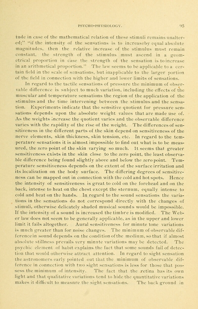 tilde ill case of the mathematical relation of these stimuli remains unalter- ed; if the intensity of the sensations is to increaseby equal absolute mag-nitudes, then the relative increase of the stimulus must remain constant, the streng-th of the stimulus must ascend in a g-eom- etrical proportion in case the streng-th of the sensation is to increase in an arithmetical proportion. The law seems to be applicable to a cer- tain field in the scale of sensations, but inapplicable to the larg-er portion of the field in connection with the hig-her and lower limits of sensations. In regard to the tactile sensations of pressure the minimum of obser- vable difference is subject to much variation, including- the effects of the muscular and temperature sensations the reg-ion of the application of the stimulus and the time intervening- between the stimulus and the sensa- tion. Experiments indicate that the sensitive quotient for pressure sen- sations depends upon the absolute weight values that are made use of. As the weig-hts increase the quotient varies and the observable difference varies with the rapidity of the rise of the weight. The differences of sen- sitiveness in the different parts of the skin depend on sensitiveness of the nerve elements, skin thickness, skin tension, etc. In regard to the tem- perature sensations it is almost impossible to find out what is to be meas- ured, the zero point of the skin varying so much. It seems that greater sensitiveness exists in the skin close to the zero point, the least observa- ble difference being found slightly above and below the zero point. Tem- perature sensitiveness depends on the extent of the surface irritation and its localization on the body surface. The differing degrees of sensitive- ness can be mapped out in connection with the cold and hot spots. Hence the intensity of sensitiveness is great to cold on the forehead and on the back, intense to heat on the chest except the sternum, equally intense to cold and heat on the hands. In regard to the sound sensations the varia- tions in the sensations do not correspond directly with the changes of stimuli, otherwise delicately shaded musical sounds would be impossible. If the intensity of a sound is increased the timbre is modified. The Web- er law does not seem to be generally applicable, as in the upper and lower limit it fails altogether. Aural sensitiveness for minute tone variations is much greater than for noise changes. The minimum of observable dif- ference in sound depends on the condition of the medium, so that if almost absolute stillness prevails very minute variations maybe detected. The psychic element of habit explains the fact that some sounds fail of detec- tion that would otherwise attract attention. In reg-ard to sight sensation the astronomers early pointed out that the minimum of observable dif- ference in connection with two sight sensations is less for those that pos- sess the minimum of intensity. The fact that the retina has its own light and that qualitative variations tend to hide the quantitative variations makes it difficult to measure the siofht sensations. The back g-round in