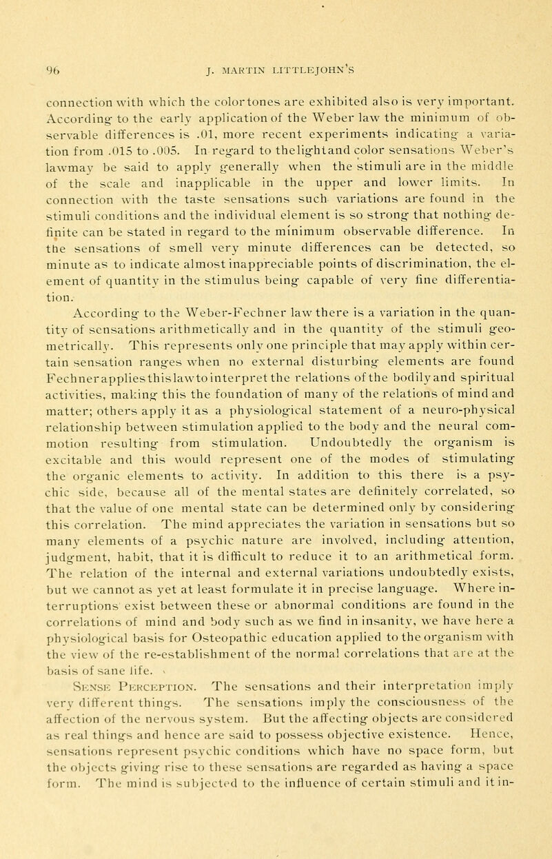 connection with which the color tones are exhibited also is very important. According-to the early application of the Weber law the minimum of ob- servable differences is .01, more recent experiments indicating- a varia- tion from .015 to .005. In regard to thelig-htand color sensations Weber's lawmay be said to apply g-enerally when the stimuli are in the middle of the scale and inapplicable in the upper and lower limits. In connection with the taste sensations such variations are found in the stimuli conditions and the individual element is so strong- that nothing de- finite can be stated in regard to the minimiim observable difference. In the sensations of smell very minute differences can be detected, so minute as to indicate almost inappreciable points of discrimination, the el- ement of quantity in the stimulus being capable of very fine differentia- tion. According- to the Weber-Fechner law there is a variation in the quan- tity of sensations arithmetically and in the quantity of the stimuli geo- metricallv. This represents only one principle that may apply within cer- tain sensation rang-es when no external disturbing elements are found Fechnerappliesthislawtointerpret the relations of the bodily and spiritual activities, making- this the foundation of many of the relations of mind and matter; others apply it as a physiological statement of a neuro-physical relationship between stimulation applied to the body and the neural com- motion resulting- from stimulation. Undoubtedly the org-anism is excitable and this would represent one of the modes of stimulating- the organic elements to activity. In addition to this there is a psy- chic side, because all of the mental states are definitely correlated, so that the value of one mental state can be determined only by considering- this correlation. The mind appreciates the variation in sensations but so many elements of a psychic nature are involved, including- attention, judg-ment, habit, that it is difficult to reduce it to an arithmetical form. The relation of the internal and external variations undoubtedly exists, but we cannot as yet at least formulate it in precise languag-e. Where in- terruptions' exist between these or abnormal conditions are found in the correlations of mind and body such as we find in insanity, we have here a physiolog-ical basis for Osteopathic education applied to the organism with the view of the re-establishment of the normal correlations that are at the basis of sane life, v Sknsk Perception. The sensations and their interpretation imply very different things. The sensations imply the consciousness of the affection of the nervous system. But the affecting- objects are considered as real things and hence are said to possess objective existence. Hence, sensations represent psychic conditions which have no space form, but the objects g-iving- rise to these sensations are regarded as having- a space form. The mind is subjected to the influence of certain stimuli and it in-