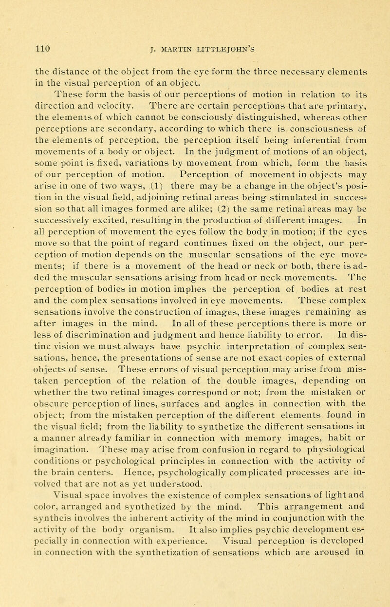 the distance ot the object from the eye foi'm the three necessary elements in the visual perception of an object. These form the basis of our perceptions of motion in relation to its direction and velocity. There are certain perceptions that are primary, the elements of which cannot be consciously disting-uished, whereas other perceptions are secondary, according- to which there is consciousness of the elements of perception, the perception itself being- inferential from movements of a body or object. In the judgment of motions of an object, some point is fixed, variations by movement from which, form the basis of our perception of motion. Perception of movement in objects may arise in one of two ways, (1) there may be a change in the object's posi- tion in the visual field, adjoining- retinal areas being- stimulated in succes- sion so that all imag-es formed are alike; (2) the same retinal areas may be successively excited, resulting in the production of different images. In all perception of movement the eyes follow the body in motion; if the eyes move so that the point of regard continues fixed on the object, our per- ception of motion depends on the muscular sensations of the eye move- ments; if there is a movement of the head or neck or both, there is ad- ded the muscular sensations arising from head or neck.movements. The perception of bodies in motion implies the perception of bodies at rest and the complex sensations involved in eye movements. These complex sensations involve the construction of images, these images remaining as after images in the mind. In all of these perceptions there is more or less of discrimination and judgment and hence liability to error. In dis- tinc vision we must always have psychic interpretation of complex sen- sations, hence, the presentations of sense are not exact copies of external objects of sense. These errors of visual perception may arise from mis- taken perception of the relation of the double images, depending on whether the two retinal images correspond or not; from the mistaken or obscure perception of lines, surfaces and angles in connection with the object; from the mistaken perception of the different elements foijnd in the visual field; from the liability to synthetize the different sensations in a manner already familiar in connection with memory images, habit or imagination. These may arise from confusion in regard to physiological conditions or psychological principles in connection with the activity of the brain centers. Hence, psychologically complicated processes are in- volved that are not as yet understood. Visual space involves the existence of complex sensations of light and color, arranged and synthctized by the mind. This arrangement and synthcis involves the inherent activity of the mind in conjunction with the activity of the body organism. It also implies psychic development es- pecially in connection with experience. Visual perception is developed in connection with the synthetization of sensations which are aroused in