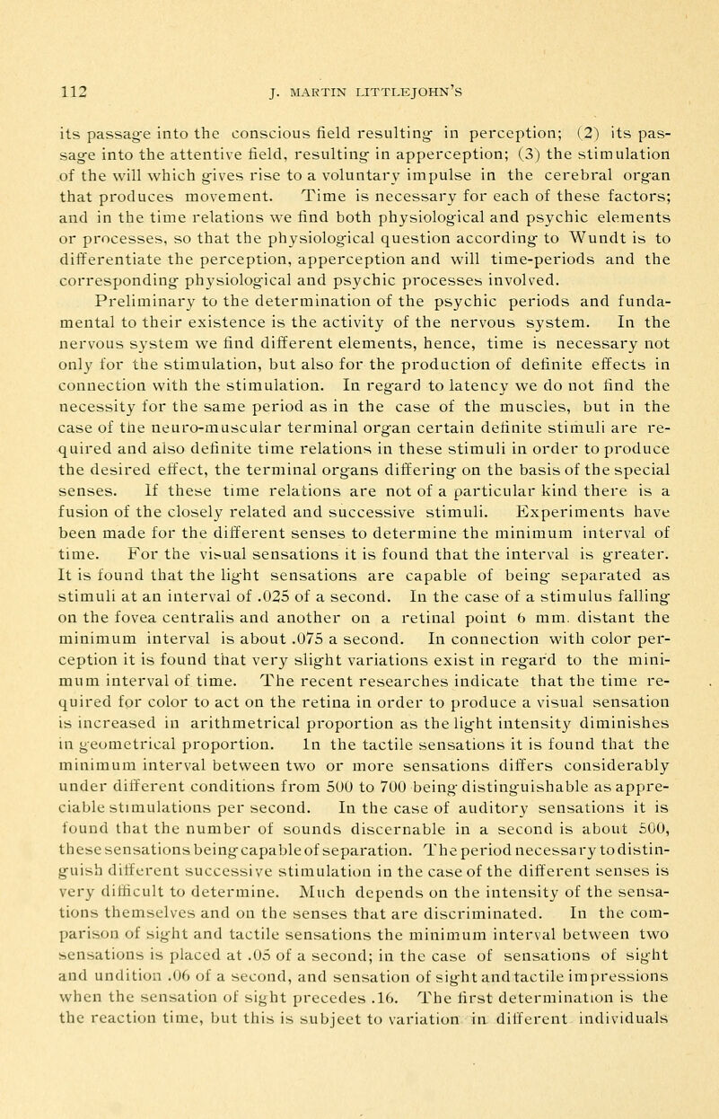 its passag-e into the conscious field resulting- in perception; (2) its pas- sag-e into the attentive field, resulting- in apperception; (3) the stimulation of the will which g-ives rise to a voluntary impulse in the cerebral org-an that produces movement. Time is necessary for each of these factors; and in the time relations we find both physiolog-ical and psychic elements or processes, so that the physiolog-ical question according- to Wundt is to differentiate the perception, apperception and will time-periods and the corresponding- physiolog-ical and psychic processes involved. Preliminary to the determination of the psychic periods and funda- mental to their existence is the activity of the nervous system. In the nervous system we find different elements, hence, time is necessary not only for the stimulation, but also for the production of definite effects in connection with the stimulation. In reg-ard to latency we do not find the necessity for the same period as in the case of the muscles, but in the case of the neuro-muscular terminal org-an certain definite stimuli are re- quired and also definite time relations in these stimuli in order to produce the desired effect, the terminal org-ans differing- on the basis of the special senses. If these time relations are not of a particular kind there is a fusion of the closely related and successive stimuli. Experiments have been made for the different senses to determine the minimum interval of time. For the visual sensations it is found that the interval is g-reater. It is found that the lig-ht sensations are capable of being- separated as stimuli at an interval of .025 of a second. In the case of a stimulus falling- on the fovea centralis and another on a retinal point 6 mm. distant the minimum interval is about .075 a second. In connection with color per- ception it is found that very slig-ht variations exist in reg-ard to the mini- mum interval of time. The recent researches indicate that the time re- quired for color to act on the retina in order to produce a visual sensation is increased in arithmetrical proportion as the lig-ht intensity diminishes in geometrical proportion. In the tactile sensations it is found that the minimum interval between two or more sensations differs considerably under different conditions from 500 to 700 being-disting-uishable as appre- ciable stimulations per second. In the case of auditory sensations it is found that the number of sounds discernable in a second is about 500, these sensations being-capable of separation. The period necessary todistin- g-uish different successive stimulation in the case of the diff'erent senses is very difficult to determine. Much depends on the intensity of the sensa- tions themselves and on the senses that are discriminated. In the com- parison of sight and tactile sensations the minimum interval between two sensations is placed at .05 of a second; in the case of sensations of sig-ht and unditiou .06 of a second, and sensation of sig-ht and tactile impressions when the sensation of sight precedes .16. The first determination is the the reaction time, but this is subject to variation in different individuals