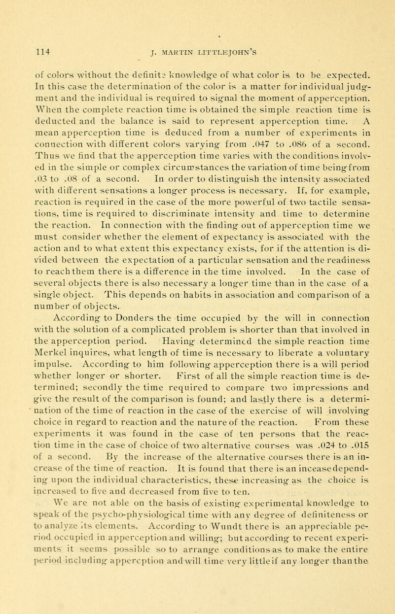 of colors without the definits knowledg-e of what color is to be expected. In this case the determiuatioa of the color is a matter for individual judg-- ment and the individual is required to sig^nal the moment of apperception. When the complete reaction time is obtained the simple reaction time is deducted and the balance is said to represent apperception time. A mean apperception time is deduced from a number of experiments in connection with different colors varying- from .047 to .086 of a second. Thus we find that the apperception time varies with the conditions involv- ed in the simple or complex circumstances the variation of time being-from .03 to .08 of a second. In order to distinguish the intensity associated with different sensations a longer process is necessary. If, for example, -reaction is required in the case of the rnore powerful of two tactile sensa- tions, time is required to discriminate intensity and time to determine the reaction. In connection with the finding- out of apperception time we must consider whether the element of expectancy is associated with the action and to what extent this expectancy exists, for if the attention is di- vided between the expectation of a particular sensation and the readiness to reach them there is a difference in the time involved. In the case of several objects there is also necessary a long-er time than in the case of a single object. This depends on habits in association and comparison of a number of objects. According- to Bonders the time occupied by the will in connection with the solution of a complicated problem is shorter than that involved in the apperception period. Having- determined the simple reaction time Merkel inquires, what length of time is necessary to liberate a voluntary impulse. According- to him following apperception there is a will period whether longer or shorter. First of all the simple reaction time is de- termined; secondly the time required to compare two impressions and give the result of the comparison is found; and lastly there is a determi- nation of the time of reaction in the case of the exercise of will involving choice in regard to reaction and the nature of the reaction. From these experiments it was found in the case of ten persons that the reac- tion time in the case of choice of two alternative courses was .024 to .015 of a second. By the increase of the alternative courses there is an in- crease of the time of reaction. It is found that there is an inceasedepend- ing upon the individual characteristics, these increasing as the choice is increased to five and decreased from five to ten. We are not able on the basis of existing experimental knowledge to speak of the psycho-physiological time with any degree of definiteness or to analyze Its elements. According to Wundt there is an appreciable pe- riod occupied in apperception and willing; butaccording to recent experi- ments it seems possible so to arrange conditions as to make the entire period including appcrcption and will time very little if any longer than the