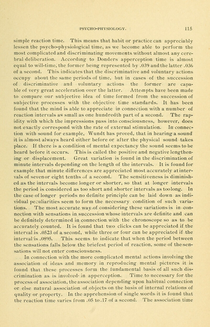 simple reaction time. This means that habit or practice can appreciably lessen the psycho-physiolog-ical time, as we become able to perform the most complicated and discriminating- movements without almost any cere- bral deliberation. Accordmg- to Bonders apperception time is almost equal to will-time, the former being represented by .039 and the latter .036 of a second. This indicates that the discriminative and voluntary actions occupy about the same periods of time, but in cases of the succession of discriminative and voluntary actions the former are capa- ble of very g-reat acceleration over the latter. Attempts have been made to compare our subjeetive idea of time formed from the succession of subjective processes with the objective time standards. It has been found that the mind is able to appreciate in connection with a number of reaction intervals as small as one hundredth part of a second. The rap- idity with which the impressions pass into consciousness, however, does not exactly correspond with the rate of external stimulation. In connect tion with sound for example, Wundt has proved, that in hearings a sound' it is almost always heard either before or after the physical sound takes place. If there is a condition of mental expectancy the sound seems to be heard before it occurs. This is called the positive and negfative leng-then- ing- or displacement. Great variation is found in the discrimination of minute intervals depending- on the length of the intervals. It is found for example that minute differences are appreciated most accurately at inter- vals of sevenor eight tenths of a second. The sensitiveness is diminish- ed as the intervals become longer or shorter, so that at long-er intervals the period is considered as too short and shorter intervals as too long-. In the case of long-er periods no definite principle can be laid down as indi- vidual peculiarities seem to form the necessary condition of such varia- tions. The most accurate way of considering these variations is in con- nection with sensations in succession whose intervals are definite and can be definitely determined in connection with the chronoscope so as to be accurately counted. It is found that two clicks can be appreciated if the interval is .0523 of a second, while three, or four can be appreciated if the intervalis .0895. This seems to indicate that when the period between the sensations falls below the briefest period of reaction, some of the sen- sations will not enter consciousness. In connection with the more complicated mental actions involving-the association of ideas and memory in reproducing mental pictures it is found that these processes form the fundamental basis of all such dis- crimination as is involved'in apperception. Time to necessary for the process of association, the association depending upon habitual connection or else natural association of objects on the basis of internal relations of quality or property. In the apprehension of single words it is found that