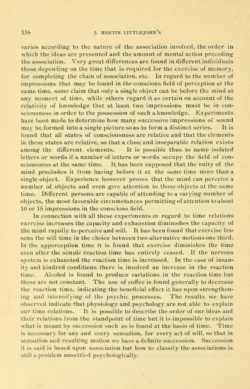 varies according- to the nature of the association involved, the order in which the ideas are presented and the amount of mental action preceding- the association. Very g-reat differences are found in different individuals these depending- on the time that is required for the exercise of memory, for completing- the chain of association, etc. In reg-ard to the number of impressions that may be found in the conscious field of perception at the same time, some claim that only a single object can be before the mind at any moment of time, w^hile others regard it as certain on account of the relativity of knowledg-e that at least two impressions must be in con- sciousness in order to the possession of such a knowledg-e. Experiments have been made to determine how many successive impressions of sound may be formed into a single picture so as to form a distinct series. It is found that all states of consciousness are relative and that the elements in these states are relative, so that a close and inseparable relation exists among- the different elements. It is possible thus to name isolated letters or words if a number of letters or words occupy the field of con- sciousness at the same time. It has been supposed that the unity of the mind precludes it from having* before it at the same time more than a sing-le object. Experience however proves that the mind can perceive a number of objects and even g-ive attention to those objects at the same time. Different persons are capable of attending- to a varying- number of objects, the most favorable circumstances permitting-of attention to about 10 or 15 impressions in the conscious field. In connection with all these experiments in reg-ard to time relations exercise increases the capacity and exhaustion diminishes the capacity of the mind rapidly tO'perceive and will. It has been found that exercise les- sens the will time in the choice between two alternative motions one third. In the apperception time it is found that exercise diminishes the time even after the simple reaction time has entirely ceased. If the nervous system is exhausted the reaction time is increased. In the case of insan- ity and kindred conditions there is involved an increase in the reaction time. Alcohol is found to produce variations in the reaction time but these are not constant. The use of coffee is found g-enerally to decrease the reaction time, indicating- the beneficial effect it has upon streng-then- ing and intensifying- of the psychic processes. The results we have observed indicate that ph3'^siolog'y and psycholog-y are not able to explain our time relations. It is possible to describe the order of our ideas and their relations from the standpoint of time but it is impossible to explain what is meant- by succession such as is found at the basis of time. Time is necessary for any and every sensation, for every act of will, so that in sensation and resulting motion we have a definite succession. Succession it is said is based upon association but how to classify the associations is still a problem unsettled psycholog-ically.