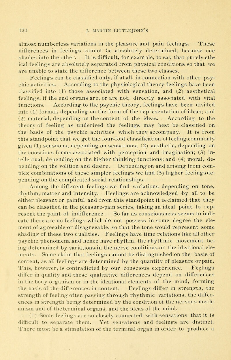 almost numberless variations in the pleasure and pain feeling-s. These differences in feeling-s cannot be absolutely determined, because one shades into the other. It is difficult, for example, to say that purely eth- ical feeling's are absolutely separated from physical conditions so that we are unable to state the difference between these two classes. Feeling-s can be classified only, if at all, in connection with other psy- chic activities. According- to the physiolog-ical theory feelings have been classified into (1) those associated with sensation, and (2) aesthetical feeling-s, if the end organs are, or are not, directly associated with vital functions. According- to the psychic theory, feeling-s have been divided into (1) formal, depending- on the form of the representation of ideas; and (2) material, depending- on the content of the ideas. According- to the theory of feeling- as underived the feeling-s may best be classified on the basis of the psychic activities which they accompany. It is from this standpoint that we g-et the four-fold classification of feeling-commonly g-iven (1) sensuous, depending- on sensations; (2) aesthetic, depending- on the conscious forms associated with perception and imagination; (3) in- tellectual, depending- on the higher thinking- functions; and (4) moral, de- pending- on the volition and desire. Depending-on and arising- from com- plex combinations of these simpler feeling-s we find (5) hig-her feelings de- pending- on the complicated social relationships. Among- the different feeling-s we find variations depending- on tone, rhythm, matter and intensity. Feeling-s are acknowledged by all to be either pleasant or painful and from this standpoint it is claimed that they can be classified in the pleasure-pain series, taking an ideal point to rep- resent the point of indifference. So far as consciousness seems to indi- cate there are no feeling-s which do not possess in some degree the ele- ment of agreeable or disagreeable, so that the tone would represent some shading of these two qualities. Feeling-s have time relations like all other psychic phenomena and hence have rhythm, the rhythmic movement be- ing- determined by variations, in the nerve conditions or the ideational ele- ments. Some claim that feeling-s cannot be disting-uished on the basis of content, as all feeling-s are determined by the quantity of pleasure or pain. This, however, is contradicted by our conscious experience. Feeling-s differ in quality and these qualitative differences depend on differences in the body organism or in the ideational elements of the mind, forming- the basis of the differences in content. Feelings differ in strength, the strength of feeling often passing through rhythmic variations, the differ- ences in strength being determined by the condition of the nervous mech- anism and of the terminal organs, and the ideas of the mind. (1) Some feelings are so closely connected with sensations that it is difficult to separate them. Yet sensations and feelings are distinct. There must be a stimulation of the terminal organ in order to produce a