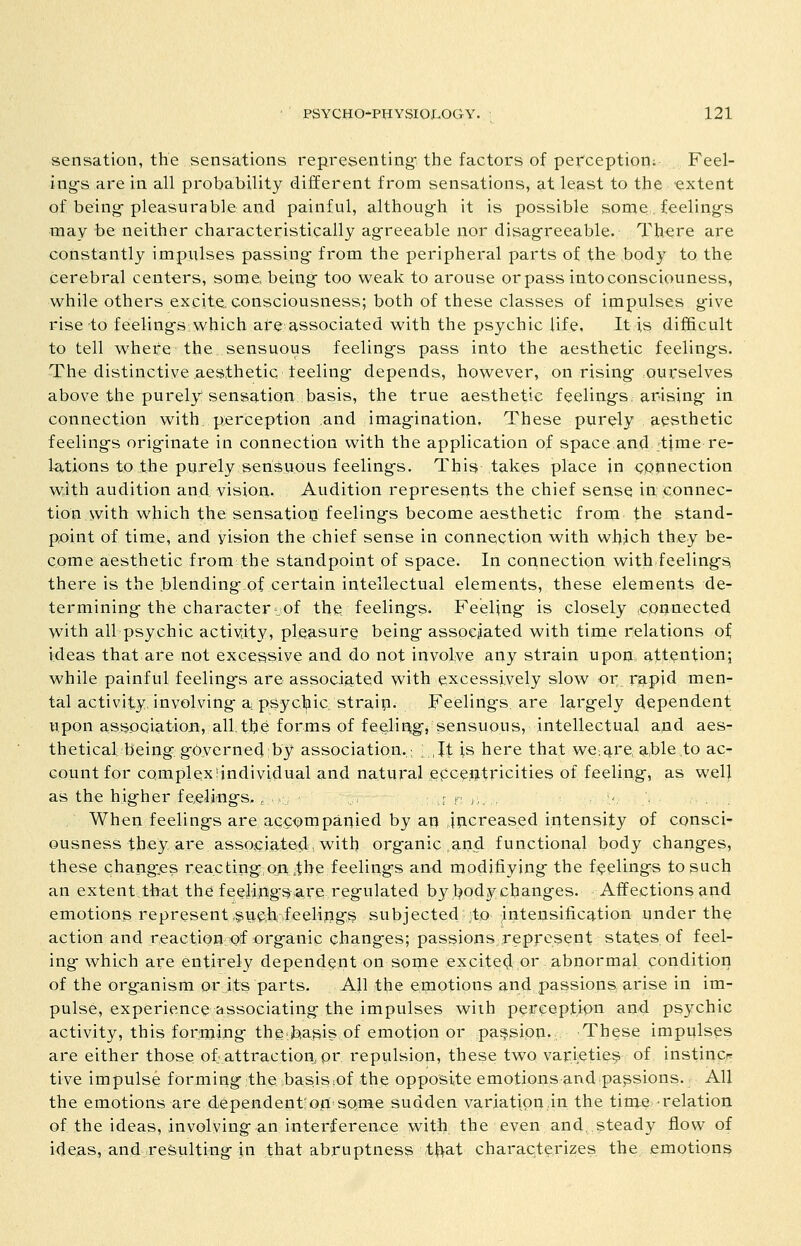 sensation, the sensations representing the factors of perception; Feel- ing's are in all probability different from sensations, at least to the extent of being-pleasurable and painful, although it is possible some;, feelings may be neither characteristically agreeable nor disag^reeable. Th^re are constantly impulses passing from the peripheral parts of the body to the cerebral centers, some being too weak to arouse or pass intoconsciouness, while others excite consciousness; both of these classes of impulses give rise to feelings which are associated with the psychic life. It is difficult to tell where the sensuous feelings pass into the aesthetic feelings. The distinctive aesthetic teeling- depends, however, on rising ourselves above the purely sensation basis, the true aesthetic feelings arising in connection with perception and imagination. These purely aesthetic feelings orig-inate in connection with the application of space and .tfme re- 1-ations to the purely sensuous feelings. This takes place in connection with audition and vision. Audition represents the chief sense in connec- tion with which the sensation feelings become aesthetic from the stand- px)int of time, and vision the chief sense in connection with which they be- come aesthetic from the standpoint of space. In connection with feeling-s, there is the blendingof certain intellectual elements, these elements de- termining the character-of the feelings. Feeling is closely connected with all psychic activity, pleP-surg being- associated with tinie relations of ideas that are not excessive and do not involve any strain upoHi attention; while painful feeling-s are associated with excessively slow or rapid men- tal activity, involving a; psychic strain. Feelings, are largely dependent upon assPQiation, all, the forms of feelipigj sensuous, intellectual and aes- thetical being gbyerned by association.; ; ,It is here that we:^re, able to ac^ count for complex'individual and natural ,ecce,ijitricities of feeling, as wel} as the higher feeliings. , ., t n ,,, , *<, . . , , When feelings are accompanied by an increased intensity of consci- ousness they are associated, v^^ittj organic and functional body changes, these changes reacting,on ;the feelings and modifiying the feelings to such an extent that the feeiipgS^ are,regulated by body changes. Affections and emotions represent,§uch:-feeli;ijgs subjected to intensificgttion under the action and reaction of organic changes; passions represent states of feel- ing which are entirely dependent on some excite^ or abnormal condition of the organism or its parts. AJl the eipotions and passions 3.rise in im- pulse, experience dissociating the impulses with perception an4 psychic activity, this forming the,basis of emotion or passion. These impulses are either those of attraction, or repulsion, these two varieties of instincr tive impulse forming the basislOf the opposite emotions and passions. All the emotions are dependent'Oiti some sudden variation,in the time relation of the ideas, involving an interference with the even and. steady flow of ideas, and resulting In that abruptness tt^at characterizes the emotions