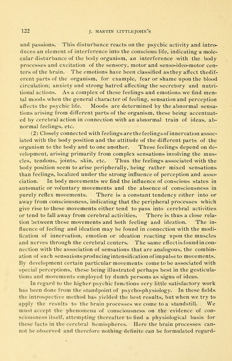 and passions. This disturbance reacts on the psychic activity and intro- duces an element of interference into the conscious life, indicating a mole- cular disturbance of the body org'anism, an interference with the body processes and excitation of the sensory, motor and senso-ideo-motor cen- ters of the brain. The emotions have been classified as they affect thedif- erent parts of the org-anism, for example, fear or shame upon the blood circulation; anxiety and strong-hatred affecting-the secretory and nutri- tional actions. As a complex of these feelings and emotions we find men- tal moods when the g-eneral character of feeling, sensation and perception affects the psychic life. Moods are determined by the abnormal sensa- tions arising- from different parts of the org-anism, these being- accentuat- ed by cerebral action in connection with an abnormal train of ideas, ab- normal feeling-s, etc. (2) Closely connected with feeling-sarethefeeling-sof innervation assoc- iated with the body position and the attitude of the different parts of the org-anism to the body and to one another. These feeling-s depend on de- velopment, arising- primarily from complex sensations involving- the mus- cles, tendons, joints, skin, etc. Thus the feeling-s associated with the body position seem to arise peripherally, being- rather mixed sensations than feeling-s, localized under the strong- influence of perception and asso- ciation. In body movements we find the influence of conscious states in automatic or voluntary movements and the absence of consciousness in purely reflex movements. There is a constant tendency either into or away from consciousness, indicating- that the peripheral processes which g-ive rise to these movements either tend to pass into cerebral activities or tend to fall away from cerebral activities. There is thus a close rela- tion between these movements and both feeling- and ideation. The in- fluence of feeling- and ideation may be found in connection with the modi- fication of innervation, emotion or ideation reacting- upon the muscles and nerves throug-h the cerebral centers. The same effect is found in con- nection with the association of sensations that are analog-otis, the combin- ation of such sensationsproducing-intensification of impulse to movements. By development certain particular movements come to be associated with special perceptions, these being- illustrated perhaps best in the g-esticula- tions and movements employed by dumb persons as sig-ns of ideas. In reg-ard to the hig-her psychic functions very little satisfactory work has been done from the standpoint of psycho-physiolog-y. In these fields the introspective method has yielded the best results, but when we try to apply the results to the brain processes we come to a standstill. We must accept the phenomena of consciousness on the evidence of con- sciousness itself, attempting- thereafter to find a physiological basis for these facts in the cerebral hemispheres. Here the brain processes can- not be observed and therefore nothing- definite can be formulated reg-ard-