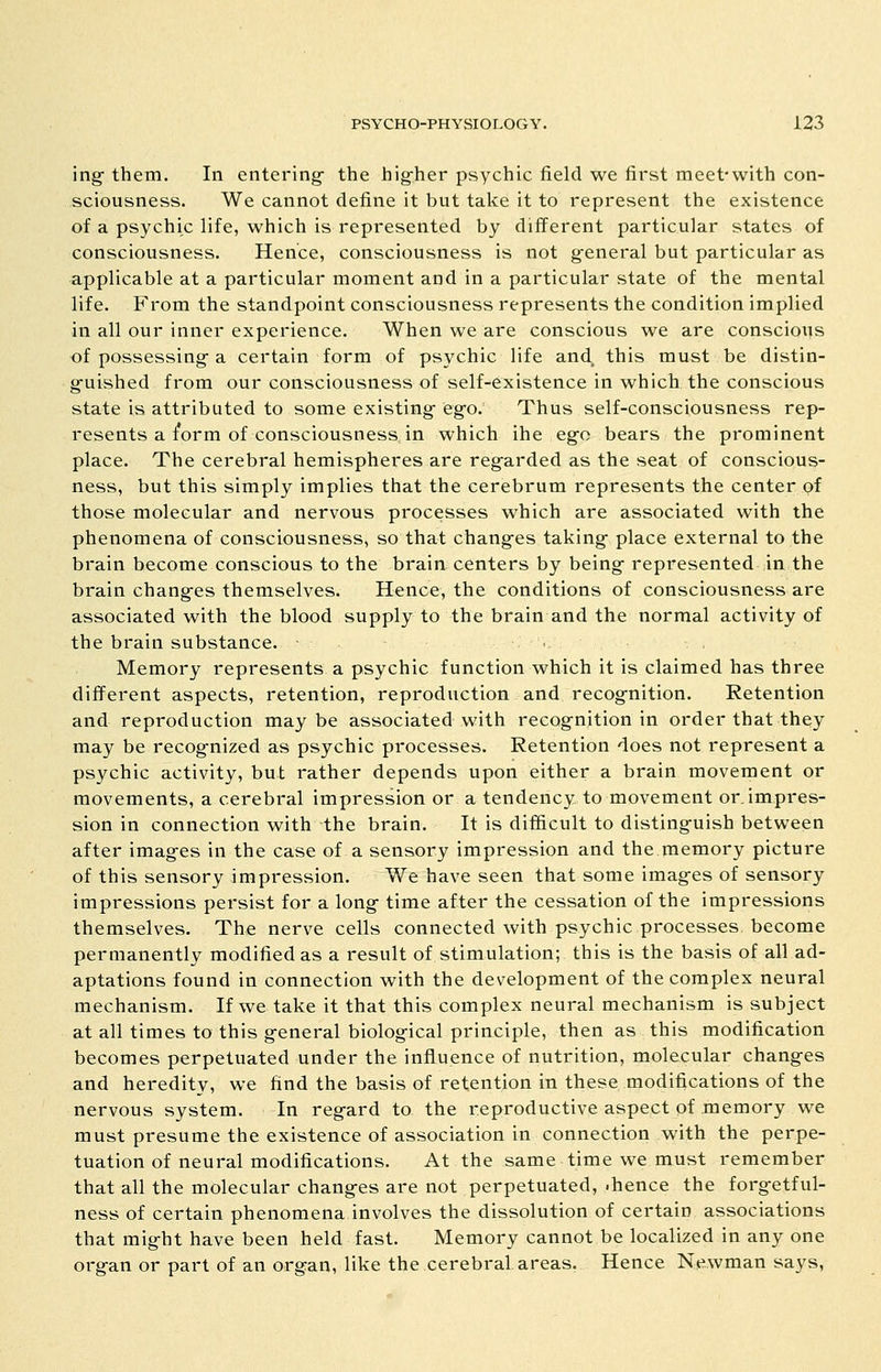 ing them. In entering- the higher psychic field we first meet-with con- sciousness. We cannot define it but take it to represent the existence of a psychic life, which is represented by different particular states of consciousness. Hence, consciousness is not general but particular as applicable at a particular moment and in a particular state of the mental life. From the standpoint consciousness represents the condition implied in all our inner experience. When we are conscious we are conscious of possessing a certain form of psychic life and this must be distin- g-uished from our consciousness of self-existence in which the conscious state is attributed to some existing-eg-o.^ Thus self-consciousness rep- resents a form of consciousness in which ihe ego bears the prominent place. The cerebral hemispheres are regarded as the seat of conscious- ness, but this simply implies that the cerebrum represents the center pf those molecular and nervous processes which are associated with the phenomena of consciousness, so that chang-es taking- place external to the brain become conscious to the brain centers by being- represented in the brain changes themselves. Hence, the conditions of consciousness are associated with the blood supply to the brain and the normal activity of the brain substance. ., Memory represents a psychic function which it is claimed has three different aspects, retention, reproduction and recognition. Retention and reproduction may be associated with recognition in order that they may be recognized as psychic processes. Retention does not represent a psychic activity, but rather depends upon either a brain movement or movements, a cerebral impression or a tendency to movement or. impres- sion in connection with the brain. It is difficult to distinguish between after images in the case of a sensory impression and the memory picture of this sensory impression. We have seen that some images of sensory impressions persist for a long- time after the cessation of the impressions themselves. The nerve cells connected with psychic processes become permanently modified as a result of stimulation; this is the basis of all ad- aptations found in connection with the development of the complex neural mechanism. If we take it that this complex neural mechanism is subject at all times to this general biological principle, then as this modification becomes perpetuated under the influence of nutrition, molecular changes and heredity, we find the basis of retention in these modifications of the nervous system. In regard to the reproductive aspect pf memory we must presume the existence of association in connection with the perpe- tuation of neural modifications. At the same time we must remember that all the molecular changes are not perpetuated, .hence the forg-etful- ness of certain phenomena involves the dissolution of certain associations that might have been held fast. Memory cannot be localized in any one organ or part of an organ, like the cerebral, areas. Hence Newman says.