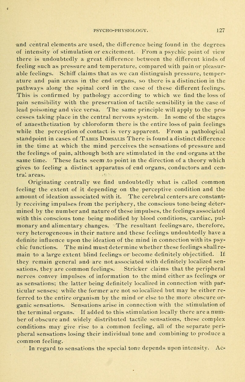 -and central elements are used, the difference being- found in the deg-rees of intensity of stimulation or excitement. From a psychic point of view there is undoubtedly a great difference between the different kinds of feeling such as pressure and temperature, compared with pain or pleasur- able feelings. Schiff claims that as we can distinguish pressure, temper- ature and pain areas in the end organs, so there is a distinction in the pathways along the spinal cord in the case of these different feelings. This is confirmed by pathology according to which we find the loss of pain sensibility with the preservation of tactile sensibility in the case of lead poisoning and vice versa. The same principle will apply to the proi- cesses taking place in the central nervous system. In some of the stages of anaesthetization by chloroform there is the entire loss of pain feelings while the perception of contact is very apparent. From a pathological standpoint in cases of Tabes Dorsalis There is found a distinct difference in the time at which the mind perceives the sensations of: pressure and the feelings of pain, although both are stimulated in the end organs at the same time. These facts seem ,to point in the direction of a theory which g-ives to feeling a distinct apparatus of end organs, conductors and cen- tral areas. n Originating- centrally we find undoubtedly what is called common feeling- the extent of it depending- on the perceptive condition and the amount of ideation associated with it. The cerebral centers are constant- ly receiving impulses from the periphery, the conscious toneibeing-deter- mined by the number and nature of these impulses, the feelings associated with this conscious tone being modified by blood conditions, cardiac, pul- monary and alimentary changes. The resultant feelings are, therefore, very heterogeneous in their nature and these feelings undoubtedly have a definite influerice upon the ideation of the mind in connection with its psy- chic functions. The mind mustdetermine whether these feeling's shallre- main to a large extent blind feelings or become definitely objectified. I£ they remain general and are not associated with definitely localized sen- sations, they are common feelings. Strieker claims that the peripheral nerves convey impulses of information to the mind either as feeling's or as sensations; the latter being definitely localized in connection with par- ticular senses; while the former are not so localized but may be either re- ferred to the entire organism by the mind or else to the more obscure or- ganic sensations. Sensations arise in connection with the stimulation ;of the terminal organs. If added to this stimulation locally there are a num- ber of obscure and widely distributed tactile sensations, these complex conditions may g-ive rise to a common feeling, all of the separate peri- pheral sensations losing- their individual tone and combining to produce a common feeling.  In regard to sensations the special tone depends upon intensity. Ac-*