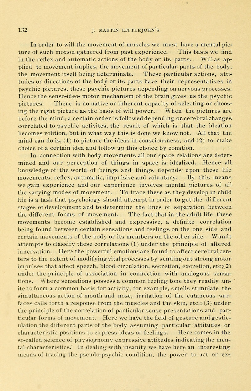 In order to will the movement of muscles we must have a mental pic- ture of such motion g-athered from past experience. This basis we find in the reflex and automatic actions of the body or its parts. Will as ap- plied to movement implies, the movement of particular, parts of the body, the movement itself being- determinate. These particular actions, atti- tudes or directions of the body or its parts have their representatives in psychic pictures, these psychic pictures depending- on nervous processes. Hence the senso-ideo- motor mechanism of the brain g-ives us the psychic pictures. There is no native or inherent capacity of selecting- or choos- ing- the rig-ht picture as the basis of will power. When the pictures are before the mind, a certain order is followed depending- oncerebralchang-es correlated to psychic activites, the result of which is that the ideation becomes volition, but in what way this is done we know not. All that the mind can do is, (1) to picture the ideas in consciousness, and (2) to- make choice of a certain idea and follow up this choice by conation. In connection with body movements all our space relations are deter- mined and our perception of thing-s in space is idealized. Hence all knowledg-e of the world of being-s and thing-s depends upon these life movements, reflex, automatic, impulsive and voluntary. By this means we g-ain experience and our experience involves mental pictures of all the varying- modes of movement. To trace these as they develop in child life is a task that ps3'choiogy should attempt in order to g-et the different stag-es of development and to determine the lines of separation between the different forms of movement. The fact that in the adult life these movements become established and expressive, a definite correlation being found between certain sensations and feelings on the one side and certain movements of the body or its members on the other side. Wundt attempts to classify these correlations (1) under the principle of altered innervation. Hera the powerful emotionsare found to affectcei*ebralcen- ters to the extent of modifying-vital processes by sendingout strong motor impulses that affect speech, blood circulation, secretion, excretion, etc;(2) under the principle of association in connection with analogous sensa- tions. Where sensations possess a common feeling- tone they readily un- ite to form a common basis for activity, for example, smells stimulate the simultaneous action of mouth and nose, irritation of the cutaneous sur- faces calls forth a response from the muscles and the skin, etc.; (3) under the principle of the cori-elation of particular sense presentations and par- ticular forms of movement. Here we have the field of gesture and gestic- ulation the different parts of the body assuming particular attitudes or charactcristifc positions to express ideas or feelings. Here comes in the so-called science of physiognomy expressive attitudes indicating'the men- tal characteristics. In dealing with insanity we have here an interesting means of tracing the pseudo-psychic condition, the power to act or ex-