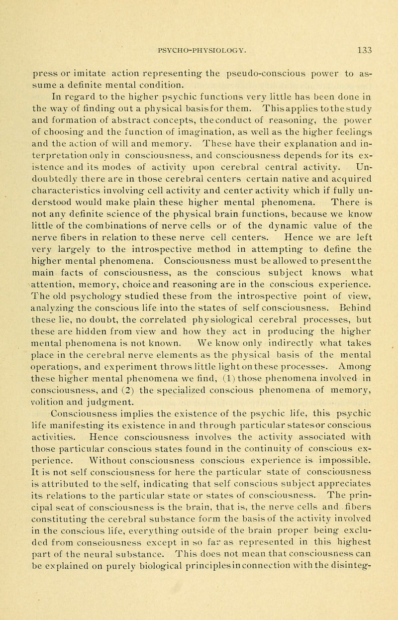 press or imitate action representing- the pseudo-conscious power to as- sume a definite mental condition. In regfard to the hig-her psychic functions very little has been done in the way of finding- out a physical basisfor them. Thisapplies tothestudy and formation of abstract concepts, the conduct of reasoning-, the power of choosing- and the function of imag-ination, as well as the hig-her feeling-s and the action of will and memory. These have their explanation and in- terpretation only in consciousness, and consciousness depends for its ex- istence and its modes of activity upon cerebral central activity. Un- doubtedly there are in those cerebral centers certain native and acquired characteristics involving- cell activity and center activity which if fully un- derstood would make plain these hig-her mental phenomena. There is not any definite science of the physical brain functions, because we know little of the combinations of nerve cells or of the dynamic value of the nerve fibers in relation to these nerve cell centers. Hence we are left very larg-ely to the introspective method in attempting- to define the hig-her mental phenomena. Consciousness must be allowed topresentthe main facts of consciousness, as the conscious subject knows what attention, memory, choice and reasoning- are in the conscious experience. The old psycholog-y studied these from the introspective point of view, analyzing- the conscious life into the states of self consciousness. Behind these lie, no doubt, the correlated physiolog-ical cerebral processes, but these are hidden from view and how they act in producing- the hig-her mental phenomena is not known. We know only indirectly what takes place in the cerebral nerve elements as the physical basis of the mental operations, and experiment throws little lig-ht on these processes. Among- these higher mental phenomena we find, (1) those phenomena involved in consciousness, and (2) the specialized conscious phenomena of memory, volition and judg-ment. Consciousness implies the existence of the psychic life, this psychic life manifesting- its existence in and throug-h particular statesor conscious activities. Hence consciousness involves the activity associated with those particular conscious states found in the continuity of conscious ex- perience. Without consciousness conscious experience is impossible. It is not self consciousness for here the particular state of consciousness is attributed to the self, indicating that self conscious subject appreciates its relations to the particular state or states of consciousness. The prin- cipal seat of consciousness is the brain, that is, the nerve cells and .fibers constituting- the cerebral substance form the basis of the activity involved in the conscious life, everything- outside of the brain proper being- exclu- ded from conseiousness except in so far as represented in this highest part of the neural substance. This does not mean that consciousness can be explained on purely biological principlesin connection with the disinteg-