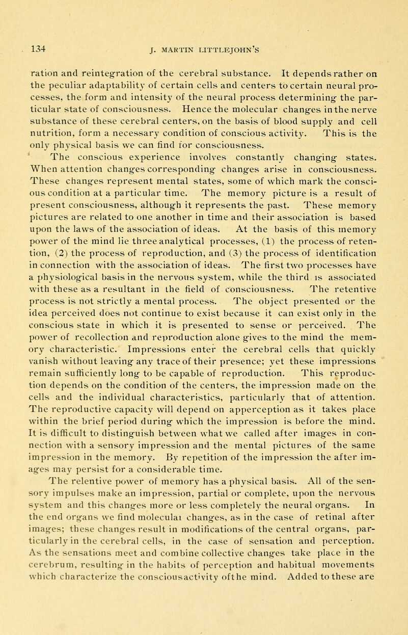 ration and reintegration of the cerebral substance. It depends rather on the peculiar adaptability of certain cells and centers to certain neural pro- cesses, the form and intensity of the neural process determining- the par- ticular state of consciousness. Hence the molecular chang-es in the nerve substance of these cerebral centers, on the basis of blood supply and cell nutrition, form a necessary condition of conscious activity. This is the only physical basis we can find for consciousness. The conscious experience involves constantly chang-ing- states. When attention chang-es corresponding- chang-es arise in consciousness. These chang-es represent mental states, some of which mark the consci- ous condition at a particular time. The memory picture is a result of present consciousness, although it represents the past. These memory pictures are related to one another in time and their association is based upon the laws of the association of ideas. At the basis of this memory power of the mind lie three analytical processes, (1) the process of reten- tion, (2) the process of reproduction, and (3) the process of identification in connection with the association of ideas. The first two processes have a physiolog-ical basis in the nervous system, while the third is associated with these as a resultant in the field of consciousness. The retentive process is not strictly a mental process. The object presented or the idea perceived does not continue to exist because it can exist only in the conscious state in which it is presented to sense or perceived. The power of recollection and reproduction alone gives to the mind the mem- ory characteristic. Impressions enter the cerebral cells that quickly vanish without leaving any trace of their presence; yet these impressions remain sufficiently long to be capable of reproduction. This reproduc- tion depends on the condition of the centers, the impression made on the cells and the individual characteristics, particularly that of attention. The reproductive capacity will depend on apperception as it takes place within the brief period during which the impression is before the mind. It is difficult to distinguish between what we called after images in con- nection with a sensory impression and the mental pictures of the same impression in the memory. By repetition of the impression the after im- ages may persist for a considerable time. The relentive power of memory has a physical basis. All of the sen- sory impulses make an impression, partial or complete, upon the nervous system and this changes more or less completely the neural organs. In the end organs we find moleculai changes, as in the case of retinal after images; these changes result in modifications of the central organs, par- ticularly in the cerebral cells, in the case of sensation and perception. As the sensations meet and combine collective changes take place in the cerebrum, resulting in the habits of perception and habitual movements which characterize the consciousact'vity ofthe mind. Added to these are