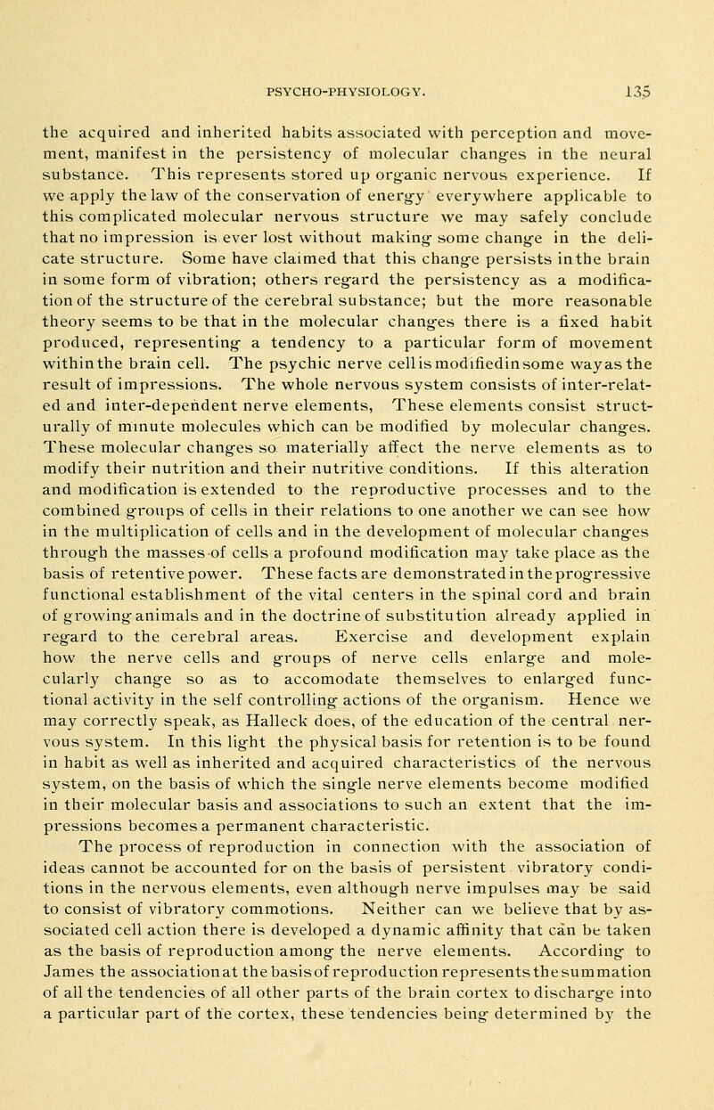 the acquired and inherited habits associated with perception and move- ment, manifest in the persistency of molecular chang-es in the neural substance. This represents stored up org-anic nervous experience. If we apply the law of the conservation of energ-y everywhere applicable to this complicated molecular nervous structure we may safely conclude that no impression is ever lost without making-some chang-e in the deli- cate structure. Some have claimed that this chang-e persists inthe brain in some form of vibration; others reg-ard the persistency as a modifica- tion of the structure of the cerebral substance; but the more reasonable theory seems to be that in the molecular chang-es there is a fixed habit produced, representing- a tendency to a particular form of movement within the brain cell. The psychic nerve cell is modifiedin some way as the result of impressions. The whole nervous system consists of inter-relat- ed and inter-depehdent nerve elements, These elements consist struct- urally of minute molecules which can be modified by molecular chang-es. These molecular chang-es so materially affect the nerve elements as to modify their nutrition and their nutritive conditions. If this alteration and modification is extended to the reproductive processes and to the combined g-roups of cells in their relations to one another we can see how in the multiplication of cells and in the development of molecular chang-es throug-h the masses of cells a profound modification may take place as the basis of retentive power. These facts are demonstrated in the prog-ressive functional establishment of the vital centers in the spinal cord and brain of growing-animals and in the doctrine of substitution already applied in reg-ard to the cerebral areas. Exercise and development explain how the nerve cells and g-roups of nerve cells enlarg-e and mole- cularly change so as to accomodate themselves to enlarg-ed func- tional activity in the self controlling- actions of the org-anism. Hence we may correctly speak, as Halleck does, of the education of the central ner- vous system. In this lig-ht the physical basis for retention is to be found in habit as well as inherited and acquired characteristics of the nervous system, on the basis of which the sing-le nerve elements become modified in their molecular basis and associations to such an extent that the im- pressions becomes a permanent characteristic. The process of reproduction in connection with the association of ideas cannot be accounted for on the basis of persistent vibratory condi- tions in the nervous elements, even althoug-h nerve impulses may be said to consist of vibratory commotions. Neither can we believe that by as- sociated cell action there is developed a dynamic affinity that can be taken as the basis of reproduction among- the nerve elements. According- to James the associationat the basisof reproduction representsthesummation of all the tendencies of all other parts of the brain cortex to discharg-e into a particular part of the cortex, these tendencies being- determined by the