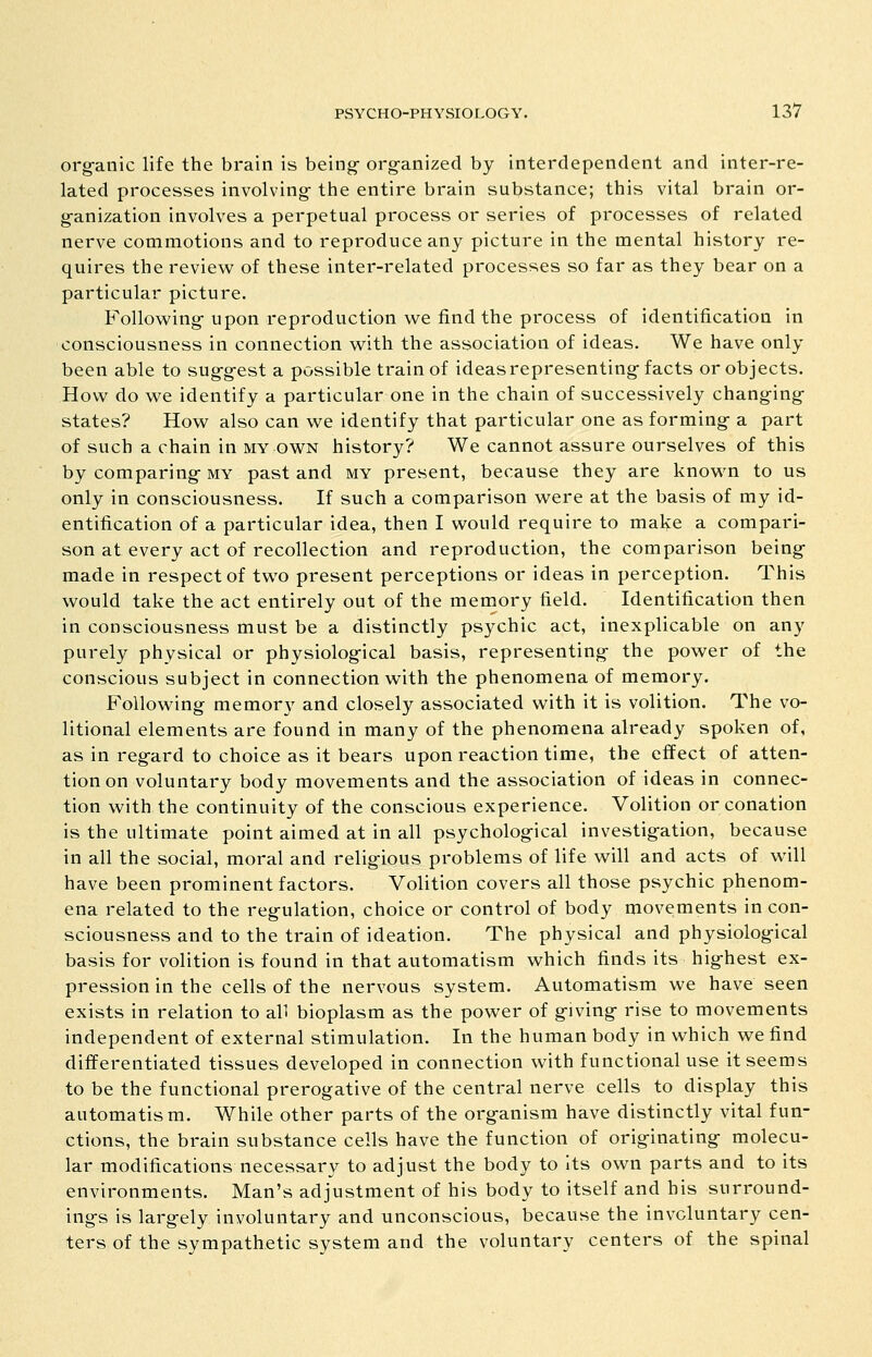 org-anic life the brain is being- org^anized by interdependent and inter-re- lated processes involving the entire brain substance; this vital brain or- ganization involves a perpetual process or series of processes of related nerve commotions and to reproduce any picture in the mental history re- quires the review of these inter-related processes so far as they bear on a particular picture. Following- upon reproduction we find the process of identification in consciousness in connection with the association of ideas. We have only been able to suggest a possible train of ideas representing facts or objects. Hov/ do we identify a particular one in the chain of successively changing states? How also can we identify that particular one as forming- a part of such a chain in my own history? We cannot assure ourselves of this by comparing- my past and my present, because they are known to us only in consciousness. If such a comparison were at the basis of my id- entification of a particular idea, then I would require to make a compari- son at every act of recollection and reproduction, the comparison being- made in respect of two present perceptions or ideas in perception. This would take the act entirely out of the memory field. Identification then in consciousness must be a distinctly psychic act, inexplicable on any purel}^ physical or physiolog-ical basis, representing the power of the conscious subject in connection with the phenomena of memory. Following memory and closely associated with it is volition. The vo- litional elements are found in many of the phenomena already spoken of, as in regard to choice as it bears upon reaction time, the effect of atten- tion on voluntary body movements and the association of ideas in connec- tion with the continuity of the conscious experience. Volition or conation is the ultimate point aimed at in all psycholog-ical investigation, because in all the social, moral and religious problems of life will and acts of will have been prominent factors. Volition covers all those psychic phenom- ena related to the regulation, choice or control of body movements in con- sciousness and to the train of ideation. The physical and physiological basis for volition is found in that automatism which finds its hig-hest ex- pression in the cells of the nervous system. Automatism we have seen exists in relation to all bioplasm as the power of giving rise to movements independent of external stimulation. In the human body in which we find differentiated tissues developed in connection with functional use it seems to be the functional prerogative of the central nerve cells to display this automatism. While other parts of the organism have distinctly vital fun- ctions, the brain substance cells have the function of originating molecu- lar modifications necessary to adjust the body to Its own parts and to its environments. Man's adjustment of his body to itself and his surround- ings is largely involuntary and unconscious, because the involuntary cen- ters of the sympathetic system and the voluntary centers of the spinal