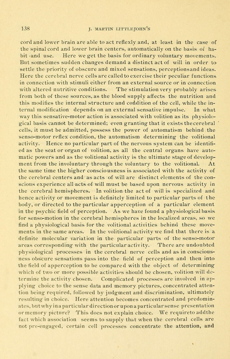 cord and lower brain are able to act reflexly and, at least in the case of the spinal cord and lower brain centers, automatically on the basis of ha- bit -and use. Here we get the basis for ordinary voluntary movements. But sometimes sudden chang-es demand a distinct act of will in order to settle the priority of obscure and mixed sensations, perceptionsand ideas. Here the cerebral nerve cells are called to exercise their peculiar functions in connection with stimuli either from an external source or in connection with altered nutritive conditions. The stimulation very probably arises from both of these sources, as the blood supply affects the nutrition and this modifies the internal structure and coddition of the cell, while the in- ternal modification depends on an external sensative impulse. In what way this sensative-motor action is associated with volition as its physiolo- g-ical basis cannot be determined; even granting-that it exists the cerebral cells, it must be admitted, possess the power of automatism behind the senso-motor reflex condition, the automatism determining- the volitional activity. Hence no particular part of the nervous system can be identifi- ed as the seat or org-an of volition, as all the central org-ans have auto- matic powers and as the volitional activity is the ultimate stag-e of develop- ment from the involuntary through the voluntary to the volitional. At the same time the hig-her consciousness is associated with the activity of the cerebral centers and as acts of will are distinct elements of the con- scious experience all acts of will must be based upon nervous activity in the cerebral hemisphereSr In volition;the act of will is specialized and hence activity or movement is definitely limited to particular parts of the body, or directed to the particular apperception of a particular element in the psychic field of perception. As we have found a physiolog-icalbasis for senso-motion in the cerebral hemispheres in the localized areas, so we find a physiological basis for the volitional activities behind these move- ments in the same areas. In the volitional activity we find that there is a definite molecular variation in the particular parts of the senso-motor areas corresponding- with the particular activity. There are undoubted physiolog'ical processes in the cerebral nerve cells and as in conscious- ness obscure sensations pass into the field of perception and then into the field of apperception to be compared with the object of determining- which of two or more possible activities should be chosen, volition will de- termine the activity chosen. Complicated processes are involved in ap- plying choice to the sense data and memory pictures, concentrated atten- tion being required, followed by judg-ment and discrimination, ultimately resulting- in choice. Here attention becomes concentrated and predomin- ates, but why ina parti culardirectionor upon a particular sense presentation or memory picture? ^J^his does not explain choice. We requireto addthe fact which association seems to supply that when the cerebral cells are not pre-engag-ed, certain cell processes concentrate the attention, and