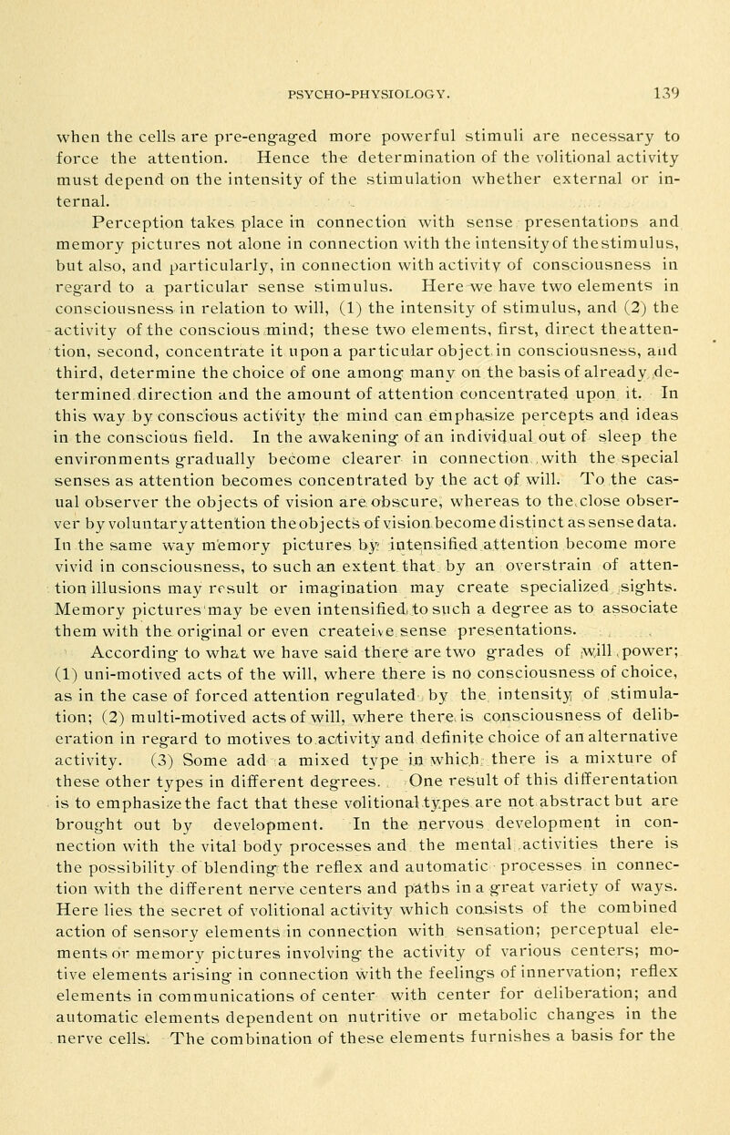 when the cells are pre-eng-ag-ed more powerful stimuli are necessary to force the attention. Hence the determination of the volitional activity must depend on the intensity of the stimulation whether external or in- ternal. Perception takes place in connection with sense/presentations and memory pictures not alone in connection with the intensity of thestimulus, but also, and particularly, in connection with activity of consciousness in reg-ard to a particular sense stimulus. Here we have two elements in consciousness in relation to will, (1) the intensity of stimulus, and (2) the activity of the conscious mind; these two elements, first, direct theatten- tion, second, concentrate it upon a particular object in consciousness, and third, determine the choice of one among: many on the basis of already,^de- termined direction and the amount of attention concentrated upon it. In this way by conscious actiHt)' the mind can emphasize percepts and ideas in the conscious field. In the awakening- of an individual out of sleep the environments g-radually become clearer in connection, with the special senses as attention becomes concentrated by the act of will. To the cas- ual observer the objects of vision areiobscure, whereas to the.close obser- ver by voluntary attention the obj ects of vision become distinct as sense data. In the same way memory pictures by; intensifi.ed attention become more vivid in consciousness, to such an extent that: by an overstrain of atten- tion illusions may result or imag-ination may create specialized ,sig-hts. Memory pictures'may be even intensified! to such a deg-ree as to associate them with theorig-inal or even createive.sense presentations. , , According- to wha.t we have said there are two g-rades of yv}!} .power; (1) uni-motived acts of the will, where there is no consciousness of choice, as in the case of forced attention regulated , by the, intensity of stimula- tion; (2) multi-motived acts of will, where there is consciousness of delib- eration in reg-ard to motives to.activity and, definite choice of an alternative activity. (3) Some add a mixed type In which there is a mixture of these other types in different deg-rees. One re&ult of this differentation is to emphasize the fact that these volitional types are not abstract but are broug-ht out by development. In the nervous development in con- nection with the vital body processes and the mental activities there is the possibility of blending-ithe reflex and automatic processes in connec- tion with the different nerve centers and paths ina g-reat variety of ways. Here lies the secret of volitional activity which consists of the combined action of sensory elements in connection with sensation; perceptual ele- ments or memory pictures involving-the activity of various centers; mo- tive elements arising- in connection with the feelings of innervation; reflex elements in communications of center with center for deliberation; and automatic elements dependent on nutritive or metabolic changes in the . nerve cells. The combination of these elements furnishes a basis for the