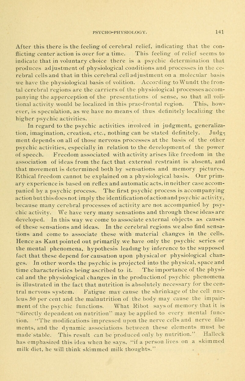 After this there is the feeling- of cerebral relief, indicating- that the con- flicting- center action is over for a time. This feeling- of relief seems to indicate that in voluntary choice there is a psychic determination that produces adjustment of physiolog-ical conditions and processes in the ce- rebral cells and that in this cerebral cell adjustment on a molecular basis we have the physiolog-ical basis of volition. According- toWundt the fron- tal cerebral reg-ions are the carriers of the physiological processes accom- panying- the apperception of the presentations of sense, so that all voli- tional activity would be localized in this prae-frontal region. This, how- ever, is speculation, as we have no means of thus definitely localizing the higher psychic activities. In regard to the psychic activities involved in judgment, generaliza- tion, imagination, creation, etc., nothing can be stated definitely. Judg- ment depends on all of those nervous processes at the basis of the other pS3rchic activities, especially in relation to the development of the power of speech. Freedom associated with activity arises like freedom in the association of ideas from the fact that external restraint is absent, and that movement is determined both by sensations and memory pictures. Ethical freedom cannot be explained on a physiological basis. Our prim- ary experience is based on reflex and automatic acts, in neither case accom- panied by a psychic process. The first psychic process is accompanying- action butthisdoesnot imply the identificationofactionand psychic activity., because many cerebral processes of activity are not accompanied by psy- chic activity. We have very many sensations and through these ideas are developed. In this way we come to associate external objects as causes of these sensations and ideas. In the cerebral regions we also find sensa- tions and come to associate these with material changes in the cells. Hence as Kant pointed out primarily we have only the psychic series or the mental phenomena,, hypothesis leadmgby inference to the supposed fact that these depend for causation upon physical or physiological chan- ges. In other words the psychic is projected into the physical, space and time characteristics being ascribed to it. The importance of the physi- cal and the physiological changes in the productionof psychic phenomena is illustrated in the fact that nutrition is absolutely necessary for the cen- tral nervous system. Fatigue may cause the shrinkage of the cell nuc- leus 50 per cent and the malnutrition of the body may cause the impair- ment of the psychic functions. What Ribot says of memory that it is directly dependent on nutrition may be applied to every mental func- tion. The modifications impressed upon the nerve cells and nerve fila- ments, and the dynamic associations between these elements must be made stable. This result can be produced only by nutrition. Halleck has emphasized this idea when he says, if a person lives on a skimmed milk diet, he will think skimmed milk thoughts.