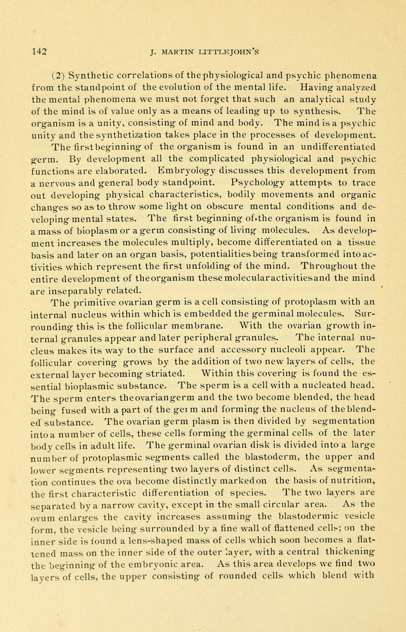 (2) Synthetic correlations of the physiolog-ical and psychic phenomena from the standpoint of the evolution of the mental life. Having- analyzed the mental phenomena we must not forg-et that such an analytical study of the mind is of value only as a means of leading up to synthesis. The org-anism is a unity, consisting- of mind and body. The mind is a psychic unity and the synthetization takes place in the processes of development. The firstbeg-inning-of the organism is found in an undifferentiated g-erm. By development all the complicated physiolog-ical and psychic functions are elaborated. Embryolog-y discusses this development from a nervous and g-eneral body standpoint. Psycholog-y attempts to trace out developing- physical characteristics, bodily movements and org-anic chang-es so as to throw some lig-ht on obscure mental conditions and de- veloping-mental states. The first beg-inning-of.the organism is found in a mass of bioplasm or a germ consisting of living molecules. As develop- ment increases the molecules multiply, become differentiated on a tissue basis and later on an organ basis, potentialities being transformed into ac- tivities which represent the first unfolding of the mind. Throughout the entire development of theorganism thesemolecularactivitiesand the mind are inseparably related. The primitive ovarian germ is a cell consisting of protoplasm with an internal nucleus within which is embedded the germinal molecules. Sur- rounding this is the follicular membrane. With the ovarian growth in- ternal granules appear and later peripheral granules. The internal nu- cleus makes its way to the surface and accessory nucleoli appear. The follicular covering grows by the addition of two new layers of cells, the external layer becoming striated. Within this covering is found the es- sential bioplasmic substance. The sperm is a cell with a nucleated head. The sperm enters the ovarian germ and the two become blended, the head beino- fused with apart of the geim and forming the nucleus of the blend- ed substance. The ovarian germ plasm is then divided by segmentation into a number of cells, these cells forming the germinal cells of the later body cells in adult life. The germinal ovarian disk is divided into a large number of protoplasmic segments called the blastoderm, the upper and lower segments representing two layers of distinct cells. As segmenta- tion continues the ova become distinctly marked on the basis of nutrition, the first characteristic differentiation of species. The two layers are separated by a narrow cavity, except in the small circular area. As the ovum enlarges the cavity increases assuming the blastodermic vesicle form, the vesicle being surrounded by a fine wall of flattened cellt^; on the inner side is found a lens-shaped mass of cells which soon becomes a flat- tened mass on the inner side of the outer layer, with a central thickening the beginning of the embryonic area. As this area develops we find two layers of cells, the upper consisting of rounded cells which blend with