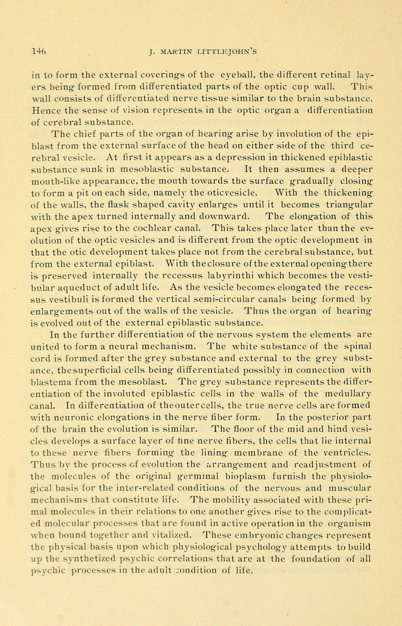 in to form the external covering's of the eyeball, the different retinal lay- ers being- formed from differentiated parts of the optic cup wall. This wall consists of diiferentiated nerve tissue similar to the brain substance. Hence the sense of vision represents in the optic org-an a differentiation of cerebral substance. The chief parts of the organ of hearing- arise by involution of the epi- blast from the external surface of the head on either side of the third ce- rebral vesicle. At first it appears as a depression in thickened epiblastic substance sunk in mesoblastic substance. It then assumes a deeper mouth-like appearance, the mouth towards the surface g-radually closing- to form a pit on each side, namely the oticvesicle. With the thickening-, of the walls, the flask shaped cavity enlarg-es until it becomes triang-ular with the apex turned internally and downward. The elong-ation of this apex ^ives rise to the cochlear canal. This takes place later than the ev- olution of the optic vesicles and is different from the optic development in that the otic development takes place not from the cerebral substance, but from the external epiblast. With the closure of the external opening-there is preserved internally the recessus labyrinthi which becomes the vesti- bular aqueduct of adult life. As the vesicle becomes elong-ated the reces- sus vestibuli is formed the vertical semi-circular canals being- formed by enlarg-ements out of the walls of the vesicle. Thus the org-an of hearing- is evolved out of the external epiblastic substance. In the further differentiation of the nervous system the elements are united to form a neural mechanism. The white substance of the spinal cord is formed after the g-rey substance and external to the grey subst- ance, the superficial cells being- differentiated possibly in connection with blastema from the mesoblast. The grey substance represents the differ- entiation of the involuted epiblastic cells in the walls of the medullary canal. In differentiation of theoutercells, the true nerve cells are formed with neuronic elongations in the nerve fiber form. In the posterior part of the brain the evolution is similar. The floor of the mid and hind vesi- cles develops a surface layer of fine nerve fibers, the cells that lie internal to these nerve fibers forming the lining- membrane of the ventricles. Thus by the process of evolution the arrang-ement and readjustment of the molecules of the original g-erminal bioplasm furnish the physiolo- g-ical basis for the inter-related conditions of the nervous and muscular mechanisms that constitute life. The mobility associated with these pri- mal molecules in their relations to one another g-ives rise to the complicat- ed molecular processes that are found in active operation in the org-anism when bound together and vitalized. These embryonic chang-es represent the physical basis upon which physiolog-ical psycholog}^ attempts to build up the synthetized psychic correlations that are at the foundation of all psychic processes in the adult condition of life.