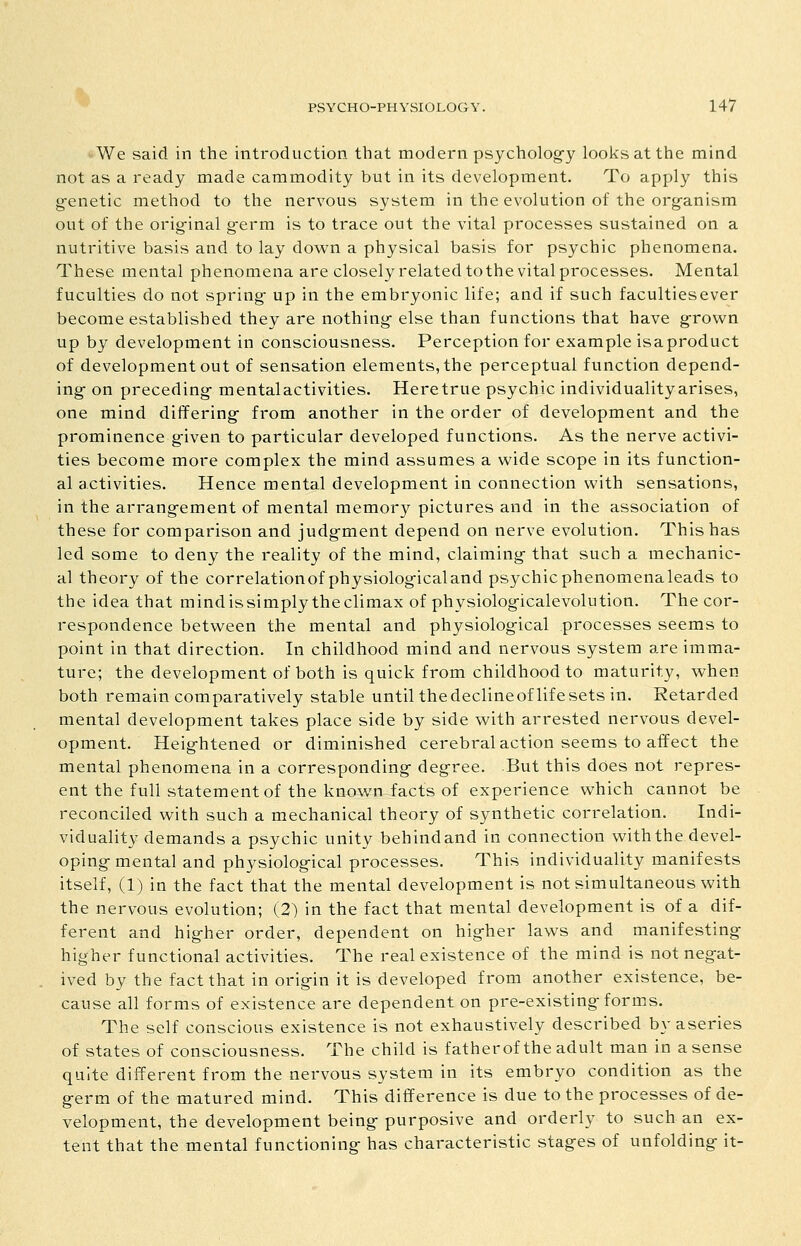 We said in the introduction that modern psycholog-y looks at the mind not as a ready made cammodity but in its development. To apply this g-enetic method to the nervous system in the evolution of the org-anism out of the original g-erm is to trace out the vital processes sustained on a nutritive basis and to lay down a physical basis for psychic phenomena. These mental phenomena are closely related to the vital processes. Mental fuculties do not spring- up in the embryonic life; and if such facultiesever become established they are nothing- else than functions that have g-rown up by development in consciousness. Perception for example isaproduct of development out of sensation elements, the perceptual function depend- ing on preceding- mentalactivities. Heretrue psychic individuality arises, one mind differing from another in the order of development and the prominence given to particular developed functions. As the nerve activi- ties become more complex the mind assumes a wide scope in its function- al activities. Hence mental development in connection with sensations, in the arrangement of mental memory pictures and in the association of these for comparison and judgment depend on nerve evolution. This has led some to deny the reality of the mind, claiming that such a mechanic- al theory of the correlationof physiologicaland psychicphenomenaleads to the idea that mind issimply the climax of physiologicalevolution. The cor- respondence between the mental and physiological processes seems to point in that direction. In childhood mind and nervous system are imma- ture; the development of both is quick from childhood to maturity, when both remain comparatively stable until the decline of life sets in. Retarded mental development takes place side by side with arrested nervous devel- opment. Heightened or diminished cerebral action seems to affect the mental phenomena in a corresponding degree. But this does not repres- ent the full statement of the known facts of experience which cannot be reconciled with such a mechanical theory of synthetic correlation. Indi- viduality demands a psychic unity behindand in connection with the devel- oping mental and physiological processes. This individuality manifests itself, (1) in the fact that the mental development is not simultaneous with the nervous evolution; (2) in the fact that mental development is of a dif- ferent and higher order, dependent on higher laws and manifesting higher functional activities. The real existence of the mind is not negat- ived by the fact that in origin it is developed from another existence, be- cause all forms of existence are dependent on pre-existing forms. The self conscious existence is not exhaustively described by aseries of states of consciousness. The child is fatherof the adult man in a sense quite different from the nervous system in its embryo condition as the germ of the matured mind. This difference is due to the processes of de- velopment, the development being purposive and orderly to such an ex- tent that the mental functioning has characteristic stages of unfolding it-