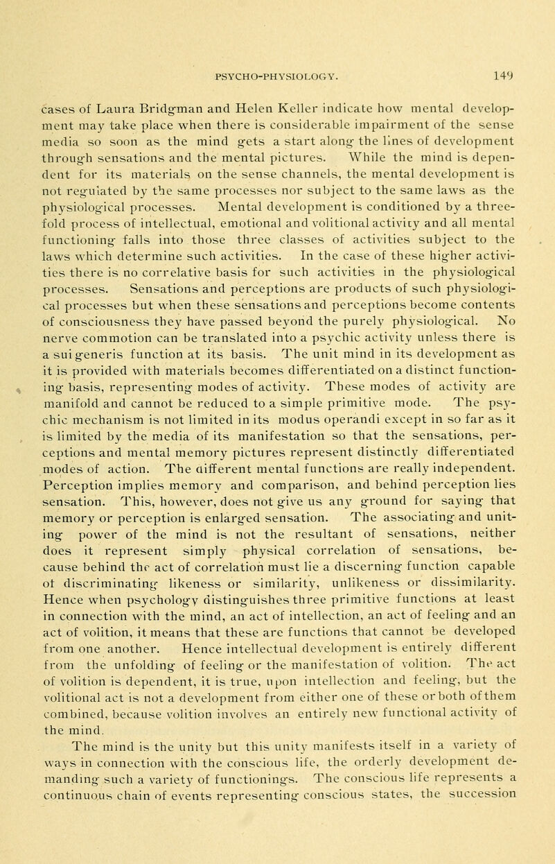 cases of Laura Bridg-man and Helen Keller indicate how mental develop- ment may take place when there is considerable impairment of the sense media so soon as the mind g-ets a start along- the lines of development throug-h sensations and the mental pictures. While the mind is depen- dent for its materials on the sense channels, the mental development is not regulated by the same processes nor subject to the same laws as the physiological processes. Mental development is conditioned by a three- fold process of intellectual, emotional and volitional activity and all mental functioning falls into those three classes of activities subject to the laws which determine such activities. In the case of these higher activi- ties there is no correlative basis for such activities in the physiological processes. Sensations and perceptions are products of such physiologi- cal processes but when these sensations and perceptions become contents of consciousness they have passed beyond the purely physiological. No nerve commotion can be translated into a psychic activity unless there is a sui generis function at its basis. The unit mind in its development as it is provided with materials becomes differentiated on a distinct function- ing basis, representing modes of activity. These modes of activity are manifold and cannot be reduced to a simple primitive mode. The psy- chic mechanism is not limited in its modus operandi except in so far as it is limited by the media of its manifestation so that the sensations, per- ceptions and mental memory pictures represent distinctly differentiated modes of action. The aifferent mental functions are really independent. Perception implies memory and comparison, and behind perception lies sensation. This, however, does not give us any ground for saying- that memory or perception is enlarged sensation. The associating and unit- ing power of the mind is not the resultant of sensations, neither does it represent simply physical correlation of sensations, be- cause behind the act of correlation must lie a discerning- function capable of discriminating likeness or similarity, unlikeness or dissimilarity. Hence when psycholog-y distinguishes three primitive functions at least in connection with the mind, an act of intellection, an act of feeling and an act of volition, it means that these are functions that cannot be developed from one another. Hence intellectual development is entirely different from the unfolding of feeling or the manifestation of volition. The act of volition is dependent, it is true, upon intellection and feeling, but the volitional act is not a development from either one of these or both of them combined, because volition involves an entirely new functional activity of the mind. The mind is the unity but this unity manifests itself in a variety of ways in connection with the conscious life, the orderly development de- manding such a variety of functionings. The conscious life represents a continuous chain of events representing conscious states, the succession