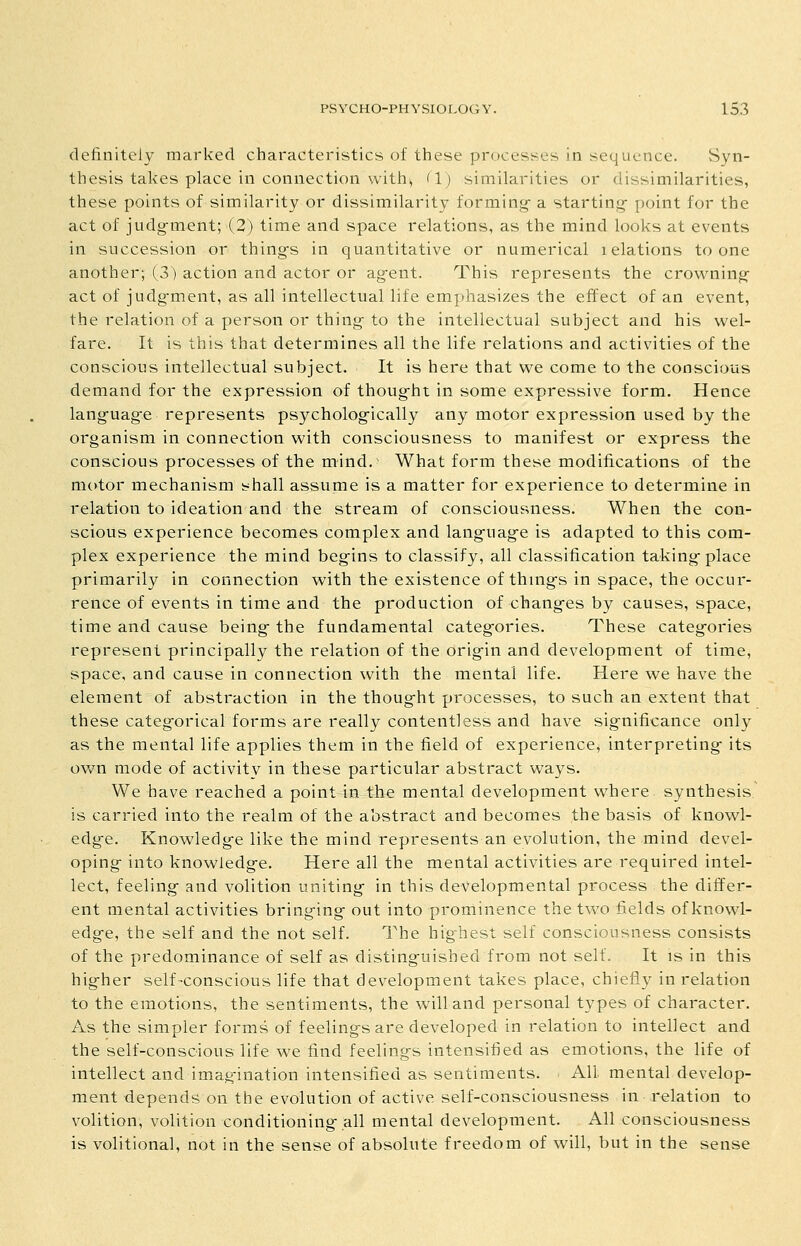 definitely marked characteristics of these processes in sequence. Syn- thesis takes place in connection with, (1) similarities or dissimilarities, these points of similarity or dissimilarity forming- a starting- point for the act of judgment; (2) time and space relations, as the mind looks at events in succession or things in quantitative or numerical lelations to one another; (3) action and actor or agent. This represents the crowning act of judg-ment, as all intellectual life emphasizes the effect of an event, the relation of a person or thing to the intellectual subject and his wel- fare. It is this that determines all the life relations and activities of the conscious intellectual subject. It is here that we come to the conscious demand for the expression of thought in some expressive form. Hence language represents psychologically any motor expression used by the organism in connection with consciousness to manifest or express the conscious processes of the mind.' What form these modifications of the mc>tor mechanism shall assume is a matter for experience to determine in relation to ideation and the stream of consciousness. When the con- scious experience becomes complex and language is adapted to this com- plex experience the mind begins to classify, all classification taking place primarily in connection with the existence of things in space, the occur- rence of events in time and the production of changes by causes, space, time and cause being the fundamental categories. These categories represent principally the relation of the origin and development of time, space, and cause in connection with the mental life. Here we have the element of abstraction in the thought processes, to such an extent that these categorical forms are really contentless and have significance only as the mental life applies them in the field of experience, interpreting its own mode of activity in these particular abstract ways. We have reached a point in the mental development where synthesis is carried into the realm of the abstract and becomes the basis of knowl- edge. Knowledge like the mind represents an evolution, the mind devel- oping into knowledge. Here all the mental activities are required intel- lect, feeling and volition uniting in this developmental process the differ- ent mental activities bringing out into prominence the two fields of knowl- edge, the self and the not self. The highest self consciousness consists of the predominance of self as distinguished from not self. It is in this higher self-conscious life that development takes place, chiefly in relation to the emotions, the sentiments, the will and personal types of character. As the simpler forms of feelings are developed in relation to intellect and the self-conscious life we find feelings intensified as emotions, the life of intellect and imagination intensified as sentiments. All mental develop- ment depends on the evolution of active self-consciousness in relation to volition, volition conditioning all mental development. All consciousness is volitional, not in the sense of absolute freedom of will, but in the sense